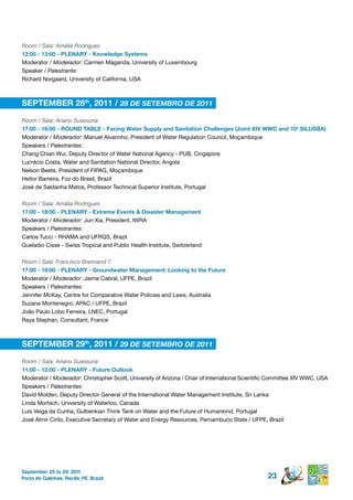 Room / Sala: Amália Rodrigues
12:00 - 13:00 - pLenArY - knowledge systems
Moderator / Moderador: Carmen Maganda, University of Luxembourg
Speaker / Palestrante:
Richard Norgaard, University of California, USA



septeMBer 28th, 2011 / 28 DE SETEMBRO DE 2011

Room / Sala: Ariano Suassuna
17:00 - 18:00 - round tABLe - Facing Water supply and sanitation Challenges (Joint Xiv WWC and 10o siLusBA)
Moderator / Moderador: Manuel Alvarinho, President of Water Regulation Council, Moçambique
Speakers / Palestrantes:
Chang Chian Wui, Deputy Director of Water National Agency - PUB, Cingapore
Lucrécio Costa, Water and Sanitation National Director, Angola
Nelson Beete, President of FIPAG, Moçambique
Heitor Barreira, Foz do Brasil, Brazil
José de Saldanha Matos, Professor Technical Superior Institute, Portugal

Room / Sala: Amália Rodrigues
17:00 - 18:00 - pLenArY - extreme events & disaster Management
Moderator / Moderador: Jun Xia, President, IWRA
Speakers / Palestrantes:
Carlos Tucci - RHAMA and UFRGS, Brazil
Gueladio Cisse - Swiss Tropical and Public Health Institute, Switzerland

Room / Sala: Francisco Brennand 7
17:00 - 18:00 - pLenArY - groundwater Management: Looking to the Future
Moderator / Moderador: Jaime Cabral, UFPE, Brazil
Speakers / Palestrantes:
Jennifer McKay, Centre for Comparative Water Policies and Laws, Australia
Suzana Montenegro, APAC / UFPE, Brazil
João Paulo Lobo Ferreira, LNEC, Portugal
Raya Stephan, Consultant, France



septeMBer 29th, 2011 / 29 DE SETEMBRO DE 2011

Room / Sala: Ariano Suassuna
11:00 - 12:00 - pLenArY - Future outlook
Moderator / Moderador: Christopher Scott, University of Arizona / Chair of International Scientific Committee XIV WWC, USA
Speakers / Palestrantes:
David Molden, Deputy Director General of the International Water Management Institute, Sri Lanka
Linda Mortsch, University of Waterloo, Canada
Luis Veiga da Cunha, Gulbenkian Think Tank on Water and the Future of Humankind, Portugal
José Almir Cirilo, Executive Secretary of Water and Energy Resources, Pernambuco State / UFPE, Brazil




September 25 to 29, 2011
Porto de Galinhas, Recife, PE, Brazil                                                             23
 