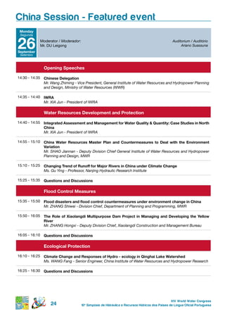 China Session - Featured event
 Monday
 Segunda



26
september
 Setembro
            Moderator / Moderador:
            Mr. DU Leigong
                                                                                                  Auditorium / Auditório
                                                                                                       Ariano Suassuna




              opening speeches

14:30 - 14:35 Chinese delegation
              Mr. Wang Zhiming - Vice President, General Institute of Water Resources and Hydropower Planning
              and Design, Ministry of Water Resources (WWR)

14:35 - 14:40 iWrA
              Mr. XIA Jun - President of IWRA

              Water resources development and protection

14:40 - 14:55 integrated Assessment and Management for Water Quality & Quantity: Case studies in north
              China
              Mr. XIA Jun - President of IWRA

14:55 - 15:10 China Water resources Master plan and Countermeasures to deal with the environment
              variation
              Mr. SHAO Jiannan - Deputy Division Chief General Institute of Water Resources and Hydropower
              Planning and Design, MWR

15:10 - 15:25 Changing trend of runoff for Major rivers in China under Climate Change
              Ms. Gu Ying - Professor, Nanjing Hydraulic Research Institute

15:25 - 15:35 Questions and discussions


              Flood Control Measures

15:35 - 15:50 Flood disasters and flood control countermeasures under environment change in China
              Mr. ZHANG Shiwei - Division Chief, Department of Planning and Programming, MWR

15:50 - 16:05 the role of Xiaolangdi Multipurpose dam project in Managing and developing the Yellow
              river
              Mr. ZHANG Hongxi - Deputy Division Chief, Xiaolangdi Construction and Management Bureau

16:05 - 16:10 Questions and discussions


              ecological protection

16:10 - 16:25 Climate Change and responses of hydro - ecology in Qinghai Lake Watershed
              Ms. WANG Fang - Senior Engineer, China Institute of Water Resources and Hydropower Research

16:25 - 16:30 Questions and discussions




                                                                                                 XIV World Water Congress
                  24                 10 o Simpósio de Hidráulica e Recursos Hídricos dos Países de Língua Oficial Portuguesa
 