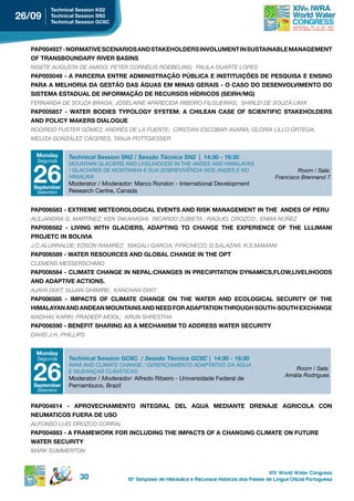 technical session ks2
26/09    technical session sn2
         technical session gC6C




  PAP004927 - NORMATIVE SCENARIOS AND STAKEHOLDERS INVOLUMENT IN SUSTAINABLE MANAGEMENT
  oF trAnsBoundArY river BAsins
  NISETE AUGUSTA DE AMIGO; PETER CORNELIS ROEBELING; PAULA DUARTE LOPES
  PAP005049 - A PARCERIA ENTRE ADMINISTRAÇÃO PÚBLICA E INSTITUIÇÕES DE PESQUISA E ENSINO
  pArA A MeLhoriA dA gestão dAs águAs eM MinAs gerAis - o CAso do desenvoLviMento do
  sisteMA estAduAL de inForMAção de reCursos hÍdriCos (seirh/Mg)
  FERNANDA DE SOUZA BRAGA; JOSELAINE APARECIDA RIBEIRO FILGUEIRAS; SHIRLEI DE SOUZA LIMA
  pAp005857 - WAter Bodies tYpoLogY sYsteM: A ChiLeAn CAse oF sCientiFiC stAkehoLders
  And poLiCY MAkers diALogue
  RODRIGO FUSTER GóMEZ; ANDRÉS DE LA FUENTE; CRISTIAN ESCOBAR AVARíA; GLORIA LILLO ORTEGA;
  MELIZA GONZÁLEZ CÁCERES; TANJA POTTGIESSER

    Monday     technical session sn2 / Sessão Técnica SN2 | 14:30 - 16:30
    Segunda



   26
               MOUNTAIN GLACIERS AND LIVELIHOODS IN THE ANDES AND HIMALAYAS
               / GLACIARES DE MONTANHA E SUA SOBREVIVêNCIA NOS ANDES E NO                                 Room / Sala:
               HIMALAIA                                                                           Francisco Brennand 7
               Moderator / Moderador: Marco Rondon - International Development
   september
    Setembro   Research Centre, Canada


  pAp006583 - eXtreMe MeteoroLogiCAL events And risk MAnAgeMent in the Andes oF peru
  ALEJANDRA G. MARTíNEZ; kEN TAkAHASHI; RICARDO ZUBIETA ; RAQUEL OROZCO ; ENMA NúñEZ
  PAP006582 - LIVING WITH GLACIERS, ADAPTING TO CHANGE THE EXPERIENCE OF THE LLLIMANI
  proJetC in BoLiviA
  J.C.ALURRALDE; EDSON RAMIREZ; MAGALI GARCIA; P.PACHECO; D.SALAZAR; R.S.MAMANI
  pAp006589 - WAter resourCes And gLoBAL ChAnge in the opt
  CLEMENS MESSERSCHMID
  PAP006584 - CLIMATE CHANGE IN NEPAL:CHANGES IN PRECIPITATION DYNAMICS,FLOW,LIVELIHOODS
  And AdAptive ACtions.
  AJAYA DIXIT; SUJAN GHIMIRE; kANCHAN DIXIT
  pAp006585 - iMpACts oF CLiMAte ChAnge on the WAter And eCoLogiCAL seCuritY oF the
  hiMALAYAn And AndeAn MountAins And need For AdAptAtion through south-south eXChAnge
  MADHAV kARkI; PRADEEP MOOL; ARUN SHRESTHA
  pAp006590 - BeneFit shAring As A MeChAnisM to Address WAter seCuritY
  DAVID J.H. PHILLIPS


    Monday
    Segunda    technical session gC6C / Sessão Técnica GC6C | 14:30 - 16:30


   26
               AWM AND CLIMATE CHANGE / GERENCIAMENTO ADAPTATIVO DA ÁGUA
                                                                                                         Room / Sala:
               E MUDANçAS CLIMÁTICAS
                                                                                                      Amália Rodrigues
               Moderator / Moderador: Alfredo Ribeiro - Universidade Federal de
   september   Pernambuco, Brazil
    Setembro


  PAP004814 - APROVECHAMIENTO INTEGRAL DEL AGUA MEDIANTE DRENAJE AGRICOLA CON
  neuMAtiCos FuerA de uso
  ALFONSO LUIS OROZCO CORRAL
  PAP004883 - A FRAMEWORK FOR INCLUDING THE IMPACTS OF A CHANGING CLIMATE ON FUTURE
  WAter seCuritY
  MARk SUMMERTON


                                                                                                XIV World Water Congress
                   30               10 o Simpósio de Hidráulica e Recursos Hídricos dos Países de Língua Oficial Portuguesa
 