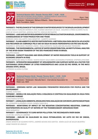 technical session gC5
                                                                                         Technical Session GL4A   27/09


  tuesday
    Terça        technical session gC5 / Sessão Técnica GC5 | 14:30 - 16:30


 27
                 AWM AND ECONOMIC DEVELOPMENT / GERENCIAMENTO ADAPTATIVO
                                                                                                       Room / Sala:
                 DA ÁGUA E O DESENVOLVIMENTO ECONôMICO
                                                                                               Francisco Brennand 2
                 Moderator / Moderador: Bárbara Willaarts - Water Observatory -
 september       Botín Foundation, Spain
  Setembro


pAp005872 - the reLevAnCe oF the CerrAdo’s WAter resourCes to the BrAZiLiAn deveLopMent
JORGE ENOCH FURQUIM WERNECk LIMA; EUZEBIO MEDRADO DA SILVA; EDUARDO CYRINO OLIVEIRA-FILHO;
EDER DE SOUZA MARTINS; ADRIANA REATTO; VINICIUS BOF BUFON
PAP005942 - LAND AND WATER REQUIREMENTS FOR SOYBEAN CULTIVATION IN BRAZIL: ENVIRONMENTAL
ConseQuenCes oF Food produCtion And trAde
BÁRBARA ANNA WILLAARTS; INSA NIEMEYER; ALBERTO GARRIDO
pAp006027 - pLAneJAMento e gestão pArtiCipAtivos: A MetodoLogiA pArA iniCio dA ApLiCAção
dos reCursos dA CoBrAnçA peLo uso dA águA nA BACiA hidrogrAFiCA do rio dAs veLhAs
ROGÉRIO O. SEPúLVEDA; RODRIGO LEMOS; PAOLA SPOSITO; HILDELANO DELANUSSE THEODORO
pAp005689 - the environMentAL JustiCe oF WAter (re)distriBution: An institutionAL AnALYsis
oF the inter-BAsin trAnsFer oF the são FrAnCisCo river in BrAZiL
PHILIPPE ROMAN
PAP004926 - CAPACITY BUILDING AND DEVELOPMENT OF WATER RESOURCES TOOLS IN SUPPORT OF
eConoMiC groWth in irAQ
JAMES BARTOLINO; MOLLY S WOOD; SHATHA RADHY; SAUD AMER; ALEXANDRA ETHERIDGE; STEPHEN LIPSCOMB
pAp005970 - integrAted MAnAgeMent oF groundWAter And surFACe WAter As A FACtor For
SUSTAINABLE DEVELOPMENT OF CITIES RONDONÓPOLIS AND LUCAS DO RIO VERDE, IN THE MATO
GROSSO STATE, BRAZIL
ALTEREDO OLIVEIRA CUTRIM

  tuesday
    Terça



 27
                 Technical Session GL4A / Sessão Técnica GL4A | 14:30 - 16:30
                 WATER POLLUTION CONTROL / CONTROLE DA POLUIçãO DA ÁGUA                                Room / Sala:
                 Moderator / Moderador: Marcella Nanni - International Association for         Francisco Brennand 3
 september
                 Water Law, AIDA
  Setembro

pAp005665 - greening WAter LAW: MAnAging FreshWAter resourCes For peopLe And the
environMent
GABRIEL ECkSTEIN
pAp005901 - ModeLo de AvALiAção pArA A vigiLÂnCiA e ControLe dA QuALidAde dA águA pArA
ConsuMo huMAno
VILMA RAMOS FEITOSA
pAp006071 - LegisLAção AMBientAL BrAsiLeirA pArA AvALiAção de Cor eM eFLuentes industriAis
GIL LEONARDO ALIPRANDI LUCIDO; DANIELE MAIA BILA
PAP004835 - MONITORING OF IMPACT OF THE MOUNTAIN CONCENTRATING INDUSTRIAL COMPLEX
WAsterWAters on QuALitY oF WAters oF the trAnsBoundArY ZerAvshAn river
INOM NORMATOV
pAp005977 - governAnCe to CurB WAter poLLution: the reConQuistA river BAsin
LILIAN DEL CASTILLO-LABORDE
PAP005960 - ANÁLISE DA QUALIDADE DA ÁGUA POTABILIZÁVEL NO LEITO DO RIO DE ONDAS,
BArreirAs/BA
ENEAS DENISTE DE OLIVEIRA PORTO; JAMIRES NOVAIS DOS SANTOS; MARIA ALICE DE SOUZA BEZERRA;
IANNE PASSOS DE ARAúJO



September 25 to 29, 2011
Porto de Galinhas, Recife, PE, Brazil                                                            39
 