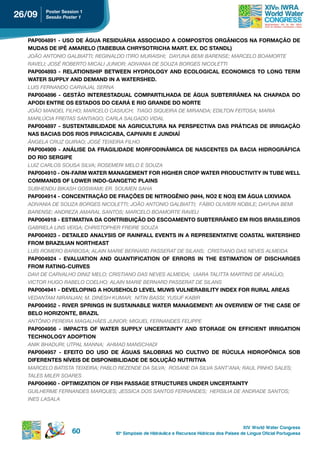 26/09   poster session 1
        Sessão Poster 1




  PAP004891 - USO DE ÁGUA RESIDUÁRIA ASSOCIADO A COMPOSTOS ORGÂNICOS NA FORMAÇÃO DE
  MudAs de ipÊ AMAreLo (tABeBuiA ChrYsotriChA MArt. eX. dC stAndL)
  JOãO ANTONIO GALBIATTI; REGINALDO ITIRO MURAISHI; DAYUNA BEMI BARENSE; MARCELO BOAMORTE
  RAVELI; JOSÉ ROBERTO MICALI JUNIOR; ADIVANIA DE SOUZA BORGES NICOLETTI
  PAP004893 - RELATIONSHIP BETWEEN HYDROLOGY AND ECOLOGICAL ECONOMICS TO LONG TERM
  WAter suppLY And deMAnd in A WAtershed.
  LUIS FERNANDO CARVAJAL SERNA
  PAP004896 - GESTÃO INTERESTADUAL COMPARTILHADA DE ÁGUA SUBTERRÂNEA NA CHAPADA DO
  Apodi entre os estAdos do CeArá e rio grAnde do norte
  JOãO MANOEL FILHO; MARCELO CASIUCH; TIAGO SIQUEIRA DE MIRANDA; EDILTON FEITOSA; MARIA
  MARLúCIA FREITAS SANTIAGO; CARLA SALGADO VIDAL
  PAP004897 - SUSTENTABILIDADE NA AGRICULTURA NA PERSPECTIVA DAS PRÁTICAS DE IRRIGAÇÃO
  NAS BACIAS DOS RIOS PIRACICABA, CAPIVARI E JUNDIAÍ
  âNGELA CRUZ GUIRAO; JOSÉ TEIXEIRA FILHO
  PAP004909 - ANÁLISE DA FRAGILIDADE MORFODINÂMICA DE NASCENTES DA BACIA HIDROGRÁFICA
  do rio sergipe
  LUIZ CARLOS SOUSA SILVA; ROSEMERI MELO E SOUZA
  PAP004910 - ON-FARM WATER MANAGEMENT FOR HIGHER CROP WATER PRODUCTIVITY IN TUBE WELL
  CoMMAnds oF LoWer indo-gAngetiC pLAins
  SUBHENDU BIkASH GOSWAMI; ER. SOUMEN SAHA
  PAP004914 - CONCENTRAÇÃO DE FRAÇÕES DE NITROGÊNIO (NH4, NO2 E NO3) EM ÁGUA LIXIVIADA
  ADIVANIA DE SOUZA BORGES NICOLETTI; JOãO ANTONIO GALBIATTI; FÁBIO OLIVIERI NOBILE; DAYUNA BEMI
  BARENSE; ANDREZA AMARAL SANTOS; MARCELO BOAMORTE RAVELI
  PAP004918 - ESTIMATIVA DA CONTRIBUIÇÃO DO ESCOAMENTO SUBTERRÂNEO EM RIOS BRASILEIROS
  GABRIELA LINS VEIGA; CHRISTOPHER FREIRE SOUZA
  PAP004923 - DETAILED ANALYSIS OF RAINFALL EVENTS IN A REPRESENTATIVE COASTAL WATERSHED
  FroM BrAZiLiAn northeAst
  LUíS ROMERO BARBOSA; ALAIN MARIE BERNARD PASSERAT DE SILANS; CRISTIANO DAS NEVES ALMEIDA
  PAP004924 - EVALUATION AND QUANTIFICATION OF ERRORS IN THE ESTIMATION OF DISCHARGES
  FroM rAting-Curves
  DAVI DE CARVALHO DINIZ MELO; CRISTIANO DAS NEVES ALMEIDA; UIARA TALITTA MARTINS DE ARAúJO;
  VICTOR HUGO RABELO COELHO; ALAIN MARIE BERNARD PASSERAT DE SILANS
  PAP004941 - DEVELOPING A HOUSEHOLD LEVEL MUWS VULNERABILITY INDEX FOR RURAL AREAS
  VEDANTAM NIRANJAN; M. DINESH kUMAR; NITIN BASSI; YUSUF kABIR
  PAP004952 - RIVER SPRINGS IN SUSTAINABLE WATER MANAGEMENT: AN OVERVIEW OF THE CASE OF
  BELO HORIZONTE, BRAZIL
  ANTôNIO PEREIRA MAGALHãES JUNIOR; MIGUEL FERNANDES FELIPPE
  PAP004956 - IMPACTS OF WATER SUPPLY UNCERTAINTY AND STORAGE ON EFFICIENT IRRIGATION
  teChnoLogY Adoption
  ANIk BHADURI; UTPAL MANNA; AHMAD MANSCHADI
  PAP004957 - EFEITO DO USO DE ÁGUAS SALOBRAS NO CULTIVO DE RÚCULA HIDROPÔNICA SOB
  diFerentes nÍveis de disponiBiLidAde de soLução nutritivA
  MARCELO BATISTA TEIXEIRA; PABLO REZENDE DA SILVA; ROSANE DA SILVA SANT’ANA; RAUL PINHO SALES;
  TALES MILER SOARES
  PAP004960 - OPTIMIZATION OF FISH PASSAGE STRUCTURES UNDER UNCERTAINTY
  GUILHERME FERNANDES MARQUES; JESSICA DOS SANTOS FERNANDES; HERSILIA DE ANDRADE SANTOS;
  INES LASALA




                                                                                            XIV World Water Congress
                   60           10 o Simpósio de Hidráulica e Recursos Hídricos dos Países de Língua Oficial Portuguesa
 
