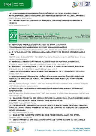 sessão poster 1
27/09     sessão poster 2




   158 - TRANSFORMAÇÕES DAS RELAÇÕES ECONÔMICAS, POLÍTICAS, SOCIAIS, LEGAIS E
   instituCionAis dA gestão integrAdA dos reCursos hÍdriCos nA AMAZÔniA pArAense
   JúNIOR, Monaldo Begot da Silva
   166 - uM oLhAr dos gestores pArA o AvAnço dA urBAniZAção soBre os reCursos
   hÍdriCos
   SILVA, Josenilson Severino da


   terça-feira
    Tuesday


    27
                  sessão poster 2 / Poster Session 2 | 14h30 - 16h30
                                                                                                              Sala / Room:
                  Riscos, protecção e qualidade dos meios hídricos
                                                                                                      Francisco Brennand 5
                  Coordenador / Coordinator: Isabel Pedroso de Lima (ESAC/IPC, Portugal)
    setembro
    September

   23 - perCepção dAs MudAnçAs CLiMátiCAs no BioMA AMAZÔniCo:
   tÉCniCAs QuALitAtivAs ApLiCAdAs A estudo de CAso eM rondÔniA
   ZUFFO, Catia Eliza; GONçALVES, Francisca Valda; GAMA, Cleiton dos Santos; SILVA, Elizabete Espírito Santo
   54 - O PAPEL DO COMITÊ DE BACIA LAGOS SÃO JOÃO FRENTE AO CENÁRIO DE MUDANÇAS DO
   CLiMA
   RIBEIRO, Natalia Barbosa; FORMIGA-JOHNSSON, Rosa Maria; PENA, Denise Spiller; FREITAS, Glauco kimura;
   MARTINS, Marília Salgado.
   80 - tendÊnCiAs reCentes no regiMe pLuvioMÉtriCo eM portugAL ContinentAL
   DE LIMA, M. Isabel P.; SANTO, Fátima E.; CARVALHO, Sílvia C. P.; DE LIMA, João L. M. P.
   96 - ESTUDO DA DISTRIBUIÇÃO DE GOTAS EM EVENTOS PLUVIOSOS EM COIMBRA, PORTUGAL
   CARVALHO, Sílvia C. P.; DE LIMA, M. Isabel P.; DE LIMA, João L. M. P.
   1 - AnáLise dos risCos e dA vuLnerABiLidAde AMBientAL eM eCossisteMAs Costeiros
   SENA GARCíA, René
   24 - ANÁLISE DA CONFORMIDADE DE PARÂMETROS DE QUALIDADE DA ÁGUA EM DOMICÍLIOS
   residenCiAis dA CidAde de poMBAL - pB CoM o pAdrão de ACeitAção pArA ConsuMo
   huMAno
   ARAúJO, Wellington Formiga; FELINTO, Cibelle Mara Rezende; LUCENA, karla Pereira; NOÉ, Jussamara Rodrigues;
   MACHADO, Érica Cristine Medeiros Nobre
   50 - indiCAdores de QuALidAde dA águA dA BACiA hidrográFiCA do rio JApArAtuBA-
   sergipe/BrAsiL
   SANTOS, Marta Eline; ROCHA, Daniela; SCHETTINO, Sofia cerqueira; ALMEIDA, Maria Gavriela Bispo; SANTOS, Ana
   Flávia Celestino dos
   150 - QuALidAde AMBientAL dos Corpos hÍdriCos eM áreA de MAtA AtLÂntiCA eM ÉpoCAs de
   VERANEIO, ILHA GRANDE – RIO DE JANEIRO: PRINCIPAIS DESAFIOS.
   BERNARDES, Viviane; ROSSO, Thereza
   163 - deterMinAção dAs doses eQuivALentes devido A ingestão de rAdionuCLÍdeos dAs
   SÉRIES DO URÂNIO E TÓRIO PRESENTES EM ÁGUAS DE CONSUMO DO MUNICÍPIO DE SANTA LUZIA,
   estAdo dA pArAÍBA
   PASTURA, Valéria Fonseca da Silva
   164 - DIAGNÓSTICO AMBIENTAL URBANO DO MEIO FÍSICO DE SANTA MARIA (RS), BRASIL
   PINHEIRO, Rinaldo Jose Barbosa
   177 - gestão AMBientAL dAs BACiAs hidrográFiCAs e terrAs hÚMidAs eM MoçAMBiQue
   MUANDO, Sonia Ricardo


                                                                                                   XIV World Water Congress
                      96               10 o Simpósio de Hidráulica e Recursos Hídricos dos Países de Língua Oficial Portuguesa
 