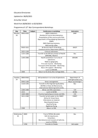 EducationDirectorate
Updatedon: 06/05/2015
ArmyWar School
Weekfrom28/09/2015 to 02/10/2015
Programme of:12th
War CorrespondentsWorkshops
Day Time Subject Conference or workshop Instructors
Monday
28
0800-0930 0800 Credentials.
Handout of course documentation.
Presentation of the course and of the
Department of Peacekeeping Operations
(DMP).
0845 Opening ceremony.
Welcoming coffee.
DMP
0930-1015 At the discretion of the Army
Communications Department (DECET).
DECET
1025-1130 Cultural awareness.
1135-1200 Transfer to the Military School of Health
(EMISAN), Madrid.
Bus
1200-2000 Health prevention in an area of
operations.
Medical geography.
First aid: Injuries - Workshop.
Transport of the wounded - Workshop.
Basic life support - Workshop.
Lunch at EMISAN.
EMISAN
2000 Return to the Army War College (EGE). Bus
Tuesday
29
0800-0930 Self-protection in an area of operations. Department of
Intelligence/Security
0940-1100 Stress management. Major psychologist
1110-1145 Transfer to the Engineering Academy
(ACING) at Hoyo de Manzanares,
International Demining Centre (CID).
Bus
1200-1400 Mines and IEDs awareness. CID
1415 Lunch at ACING ACING
1600-1800 Practical workshop on mines and IEDs CID
1815-2300 Transfer by helicopter to the FAMET
(Army Air Corps) base.
Information on materiel.
Boarding techniques.
Daytime flying.
Nighttime flying.
FAMET
2300 Return to EGE. Bus
Wednesday
30
0800 Trip to TEPESA (Brunete)
SUV driving lessons.
Simulators.
Maintenance and recovery of vehicles.
Lunch at TEPESA.
Bus
1700 Transfer to Toledo. Helicopter
 