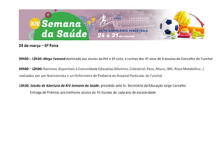 24 de março – 6ª Feira
09h00 – 12h30: Mega Festand destinado aos alunos da Pré e 1º ciclo, e turmas dos 4º anos de 6 escolas do Concelho do Funchal
09h00 – 12h00: Rastreios disponíveis à Comunidade Educativa (Glicémia, Colesterol, Peso, Altura, IMC, Risco Metabólico...)
realizados por um Nutricionista e um Enfermeiro de Pediatria do Hospital Particular do Funchal
10h30: Sessão de Abertura da XIV Semana da Saúde, presidida pelo Sr. Secretário da Educação Jorge Carvalho
Entrega de Prémios aos melhores alunos do Fit Escolas de cada ano de escolaridade
 