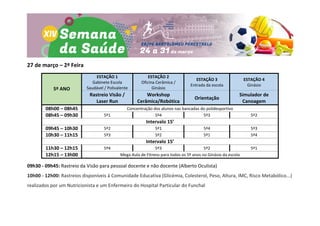27 de março – 2ª Feira
5º ANO
ESTAÇÃO 1
Gabinete Escola
Saudável / Polivalente
ESTAÇÃO 2
Oficina Cerâmica /
Ginásio
ESTAÇÃO 3
Entrada da escola
ESTAÇÃO 4
Ginásio
Rastreio Visão /
Laser Run
Workshop
Cerâmica/Robótica
Orientação
Simulador de
Canoagem
08h00 – 08h45 Concentração dos alunos nas bancadas do polidesportivo
08h45 – 09h30 5º1 5º4 5º3 5º2
Intervalo 15’
09h45 – 10h30 5º2 5º1 5º4 5º3
10h30 – 11h15 5º3 5º2 5º1 5º4
Intervalo 15’
11h30 – 12h15 5º4 5º3 5º2 5º1
12h15 – 13h00 Mega Aula de Fitness para todos os 5º anos no Ginásio da escola
09h30 - 09h45: Rastreio da Visão para pessoal docente e não docente (Alberto Oculista)
10h00 - 12h00: Rastreios disponíveis à Comunidade Educativa (Glicémia, Colesterol, Peso, Altura, IMC, Risco Metabólico...)
realizados por um Nutricionista e um Enfermeiro do Hospital Particular do Funchal
 