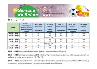 29 de março – 4ª Feira
9º ANO
ESTAÇÃO 1
Gabinete Escola
Saudável/Polivalente
ESTAÇÃO 2
Polivalente
ESTAÇÃO 3
Pavilhão
ESTAÇÃO 4
Entrada da escola
ESTAÇÃO 5
Ginásio
ESTAÇÃO 6
Pavilhão
Rastreio Visão /
Frisbee
Laser Run
Bubble
Football
Orientação
Simulador de
Canoagem
CrossFit
08h00 – 08h45 9º1 9º6 9º5 9º4 9º3 9º2
08h45 – 09h30 9º2 9º1 9º6 9º5 9º4 9º3
Intervalo 15’
09h45 – 10h30 9º3 9º2 9º1 9º6 9º5 9º4
10h30 – 11h15 9º4 9º3 9º2 9º1 9º6 9º5
Intervalo 15’
11h30 – 12h15 9º5 9º4 9º3 9º2 9º1 9º6
12h15 – 13h00 9º6 9º5 9º4 9º3 9º2 9º1
09h30 - 09h45: Rastreio da Visão para pessoal docente e não docente (Alberto Oculista)
09h45 - 10h30: Palestra dinamizada pela UCAD, intitulada "A prevenção dos comportamentos aditivos e dependências", no
auditório da escola, para as turmas do 7º5, 7º7 e 7º8
10h00 - 12h00: Rastreios disponíveis à Comunidade Educativa (Glicémia, Colesterol, Peso, Altura, IMC, Risco Metabólico...)
realizados por um Nutricionista e um Enfermeiro do Hospital Particular do Funchal
 