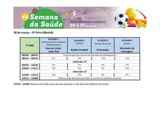 30 de março – 5ª Feira (Manhã)
7º ANO
ESTAÇÃO 1
Gabinete Escola Saudável
/Polidesportivo
ESTAÇÃO 2
Pavilhão
ESTAÇÃO 3
Entrada da escola
ESTAÇÃO 4
Ginásio
Rastreio Visão/
Laser Run
Bubble Football Orientação
Simulador de
Canoagem
08h00 – 08h45 Concentração dos alunos nas bancadas do polidesportivo
08h45 – 09h30 7º1 7º4 7º3 7º2
Intervalo 15’
09h45 – 10h30 7º2 7º1 7º4 7º3
10h30 – 11h15 7º3 7º2 7º1 7º4
Intervalo 15’
11h30 – 12h15 7º4 7º3 7º2 7º1
12h15 – 13h00 Palestra sobre Nutrição para todas as turmas no Auditório da escola
11h15 - 11h30: Rastreio da Visão para pessoal docente e não docente (Alberto Oculista)
 