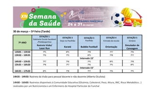 30 de março – 5ª Feira (Tarde)
7º ANO
ESTAÇÃO 1
Gabinete Escola Saudável
/Polidesportivo
ESTAÇÃO 2
Dojo no Pavilhão
ESTAÇÃO 3
Pavilhão
ESTAÇÃO 4
Entrada da escola
ESTAÇÃO 5
Ginásio
Rastreio Visão/
Laser Run
Karaté Bubble Football Orientação
Simulador de
Canoagem
13h05 – 13h50 7º5 8º5 7º8 7º7 7º6
13h50 – 14h35 7º6 7º5 8º5 7º8 7º7
Intervalo 15’
14h50 – 15h35 7º7 7º6 7º5 8º5 7º8
15h35 – 16h20 7º8 7º7 7º6 7º5 8º5
Intervalo 15’
16h35 – 17h20 8º5 7º8 7º7 7º6 7º5
14h35 - 14h50: Rastreio da Visão para pessoal docente e não docente (Alberto Oculista)
14h00 - 16h00: Rastreios disponíveis à Comunidade Educativa (Glicémia, Colesterol, Peso, Altura, IMC, Risco Metabólico...)
realizados por um Nutricionista e um Enfermeiro do Hospital Particular do Funchal
 