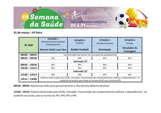 31 de março – 6ª Feira
8º ANO
ESTAÇÃO 1
Gabinete Escola Saudável
/Polidesportivo
ESTAÇÃO 2
Pavilhão
ESTAÇÃO 3
Entrada da escola
ESTAÇÃO 4
Ginásio
Rastreio Visão/ Laser Run Bubble Football Orientação
Simulador de
Canoagem
08h00 – 08h45 Concentração dos alunos nas bancadas do polidesportivo
08h45 – 09h30 8º1 8º4 8º3 8º2
Intervalo 15’
09h45 – 10h30 8º2 8º1 8º4 8º3
10h30 – 11h15 8º3 8º2 8º1 8º4
Intervalo 15’
11h30 – 12h15 8º4 8º3 8º2 8º1
12h15 – 13h00
Palestra dinamizada pela UCAD, intitulada "A prevenção dos comportamentos aditivos e dependências", no
auditório da escola, para todas as turmas do 8º ano, inclusive 8º5
09h30 - 09h45: Rastreio da Visão para pessoal docente e não docente (Alberto Oculista)
11h30 - 12h15: Palestra dinamizada pela UCAD, intitulada "A prevenção dos comportamentos aditivos e dependências", no
auditório da escola, para as turmas do 9º3, 9º4, 9º5 e 9º6
 