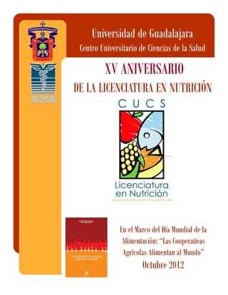 Universidad de Guadalajara
 Centro Universitario de Ciencias de la Salud

         XV ANIVERSARIO
DE LA LICENCIATURA EN NUTRICIÓN




               En el Marco del Día Mundial de la
                Alimentación: “Las Cooperativas
                Agrícolas Alimentan al Mundo”
                       Octubre 2012
 