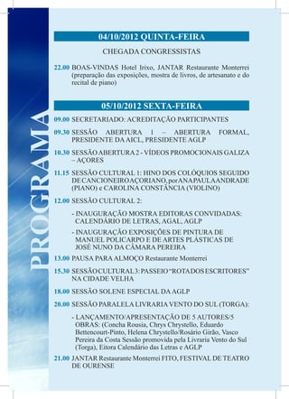 04/10/2012 QUINTA-FEIRA
                        CHEGADA CONGRESSISTAS

       22.00	BOAS-VINDAS Hotel Irixo, JANTAR Restaurante Monterrei
             (preparação das exposições, mostra de livros, de artesanato e do
             recital de piano)
       	
                       05/10/2012 SEXTA-FEIRA
PROGRAMA

       09.00	 SECRETARIADO: ACREDITAÇÃO PARTICIPANTES
       09.30	
            SESSÃO ABERTURA 1 – ABERTURA                          FORMAL,
            PRESIDENTE DA AICL, PRESIDENTE AGLP
       10.30	SESSÃO ABERTURA 2 - VÍDEOS PROMOCIONAIS GALIZA
             – AÇORES
       11.15	 SESSÃO CULTURAL 1: HINO DOS COLÓQUIOS SEGUIDO
              DE CANCIONEIRO AÇORIANO, por ANA PAULAANDRADE
              (PIANO) e CAROLINA CONSTÂNCIA (VIOLINO)
       12.00	SESSÃO CULTURAL 2:
             - INAUGURAÇÃO MOSTRA EDITORAS CONVIDADAS:
               CALENDÁRIO DE LETRAS, AGAL, AGLP
             - INAUGURAÇÃO EXPOSIÇÕES DE PINTURA DE
               MANUEL POLICARPO E DE ARTES PLÁSTICAS DE
               JOSÉ NUNO DA CÂMARA PEREIRA
       13.00	PAUSA PARA ALMOÇO Restaurante Monterrei
       15.30	 SESSÃO CULTURAL 3: PASSEIO “ROTA DOS ESCRITORES”
              NA CIDADE VELHA
       18.00	SESSÃO SOLENE ESPECIAL DA AGLP
       20.00	 SESSÃO PARALELA LIVRARIA VENTO DO SUL (TORGA):
             - LANÇAMENTO/APRESENTAÇÃO DE 5 AUTORES/5
               OBRAS: (Concha Rousia, Chrys Chrystello, Eduardo
               Bettencourt-Pinto, Helena Chrystello/Rosário Girão, Vasco
               Pereira da Costa Sessão promovida pela Livraria Vento do Sul
               (Torga), Eitora Calendário das Letras e AGLP
       21.00	 JANTAR Restaurante Monterrei FITO, FESTIVAL DE TEATRO
              DE OURENSE
 