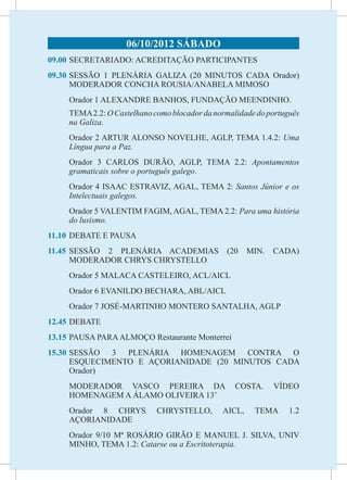 06/10/2012 SÁBADO
09.00	 SECRETARIADO: ACREDITAÇÃO PARTICIPANTES
09.30	SESSÃO 1 PLENÁRIA GALIZA (20 MINUTOS CADA Orador)
      MODERADOR CONCHA ROUSIA/ANABELA MIMOSO
     Orador 1 ALEXANDRE BANHOS, FUNDAÇÃO MEENDINHO.
	    TEMA 2.2: O Castelhano como blocador da normalidade do português
     na Galiza.
	    Orador 2 ARTUR ALONSO NOVELHE, AGLP, TEMA 1.4.2: Uma
     Língua para a Paz.
	    Orador 3 CARLOS DURÃO, AGLP, TEMA 2.2: Apontamentos
     gramaticais sobre o português galego.
	    Orador 4 ISAAC ESTRAVIZ, AGAL, TEMA 2: Santos Júnior e os
     Intelectuais galegos.
	    Orador 5 VALENTIM FAGIM, AGAL, TEMA 2.2: Para uma história
     do lusismo.
11.10	 DEBATE E PAUSA
11.45	
     SESSÃO 2 PLENÁRIA ACADEMIAS                (20    MIN.   CADA)
     MODERADOR CHRYS CHRYSTELLO
	    Orador 5 MALACA CASTELEIRO, ACL/AICL
	    Orador 6 EVANILDO BECHARA, ABL/AICL
	    Orador 7 JOSÉ-MARTINHO MONTERO SANTALHA, AGLP
12.45	DEBATE
13.15	PAUSA PARA ALMOÇO Restaurante Monterrei
15.30	
     SESSÃO 3 PLENÁRIA HOMENAGEM CONTRA O
     ESQUECIMENTO E AÇORIANIDADE (20 MINUTOS CADA
     Orador)
	    MODERADOR VASCO PEREIRA DA                    COSTA.     VÍDEO
     HOMENAGEM A ÁLAMO OLIVEIRA 13’
	    Orador 8 CHRYS          CHRYSTELLO,       AICL,    TEMA      1.2
     AÇORIANIDADE
	    Orador 9/10 Mª ROSÁRIO GIRÃO E MANUEL J. SILVA, UNIV
     MINHO, TEMA 1.2: Catarse ou a Escritoterapia.
 