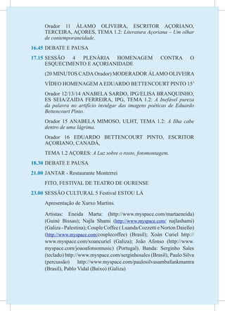 Orador 11 ÁLAMO OLIVEIRA, ESCRITOR AÇORIANO,
     TERCEIRA, AÇORES, TEMA 1.2: Literatura Açoriana – Um olhar
     de contemporaneidade.
16.45	DEBATE E PAUSA
17.15	
     SESSÃO 4 PLENÁRIA HOMENAGEM                            CONTRA        O
     ESQUECIMENTO E AÇORIANIDADE
	    (20 MINUTOS CADA Orador) MODERADOR ÁLAMO OLIVEIRA
	    VÍDEO HOMENAGEM A EDUARDO BETTENCOURT PINTO 15’
	    Orador 12/13/14 ANABELA SARDO, IPG/ELISA BRANQUINHO,
     ES SEIA/ZAIDA FERREIRA, IPG, TEMA 1.2: A Inefável pureza
     da palavra no artifício invulgar das imagens poéticas de Eduardo
     Bettencourt Pinto.
	    Orador 15 ANABELA MIMOSO, ULHT, TEMA 1.2: A Ilha cabe
     dentro de uma lágrima.
	    Orador 16 EDUARDO BETTENCOURT PINTO, ESCRITOR
     AÇORIANO, CANADÁ,
	    TEMA 1.2 AÇORES: A Luz sobre o rosto, fotomontagem.
18.30	DEBATE E PAUSA
21.00	JANTAR - Restaurante Monterrei
	    FITO, FESTIVAL DE TEATRO DE OURENSE
23.00	SESSÃO CULTURAL 5 Festival ESTOU LÁ
	    Apresentação de Xurxo Martíns.

	    Artistas: Eneida Marta: (http://www.myspace.com/martaeneida)
     (Guiné Bissau); Najla Shami (http://www.myspace.com/ najlashami)
     (Galiza - Palestina); Couple Coffee ( Luanda Cozzetti e Norton Daiello)
     (http://www.myspace.com/couplecoffee) (Brasil); Xoán Curiel http://
     www.myspace.com/xoancuriel (Galiza); João Afonso (http://www.
     myspace.com/joaoafonsomusic) (Portugal). Banda: Serginho Sales
     (teclado) http://www.myspace.com/serginhosales (Brasil), Paulo Silva
     (percussão) http://www.myspace.com/paulosilvasambafunkmantra
     (Brasil), Pablo Vidal (Baixo) (Galiza)
 