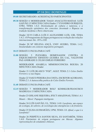 07/10/2012 DOMINGO
09.00	 SECRETARIADO: ACREDITAÇÃO PARTICIPANTES
09.30	SESSÃO 6 MODERADOR TIAGO ANACLETO-MATIAS /LUÍS
      GAIVÃO 15 MINUTOS CADA Orador 17 EVANDRO OURIQUES,
      UFRJ, TEMA 1.4.2: Desinsulação de cultura e natureza, e a
      transformação epistémica dos conceitos Juventude e Riqueza na
      tradição lusófona e Ibero-Americana
	    Orador 18/19 CARLA LUÍS E ALEXANDRE LUÍS, UBI, TEMA
     1.4.2.: O Protagonismo da língua portuguesa na evolução das relações
     internacionais Séc. XVI a XXI.
	    Orador 20 Mª HELENA ANÇÃ, UNIV AVEIRO, TEMA 1.4.2.
     Insularidades em contexto migratório português.
10.15	DEBATE E PAUSA PARA CAFÉ
11.00	
     SESSÃO 5 PLENÁRIA HOMENAGEM CONTRA O
     ESQUECIMENTO ERNESTO GUERRA DA CAL, VALENTIM
     PAZ-ANDRADE E CELSO EMÍLIO FERREIRO
	    MODERADOR ANABELA MIMOSO/CONCHA ROUSIA 20
     MINUTOS CADA Orador
	    Orador 21 LUÍS BLASCO “FOZ”, AGLP, TEMA 2.1 Celso Emílio
     Ferreiro e a sua língua.
	    Orador 22 VASCO PEREIRA DA COSTA, ESCRITOR AÇORIANO,
     TEMA 2.1 A Autoescolha poética de Celso Emílio Ferreiro.
11.40	 DEBATE E PAUSA PARA CAFÉ
12.15	
     SESSÃO 7 MODERADOR ROLF KEMMLER/FRANCISCO
     MADRUGA 15 MINUTOS CADA
	    Orador 23 GISLANE SIQUEIRA, IFECT AMAZONAS, TEMA 1.4.1
     Maués – Mawé: Papagaio inteligente.
	    Orador 24 LUÍS GAIVÃO, UL, TEMA 1.4.0: Lusofonia, um espaço
     de ecologia, de saberes, de sociologia das emergências e de fronteira.
	    Orador 25 ELISA GUIMARÃES, UPM, TEMA 1.0: Afinal, o que é a
     Lusofonia?
	    Orador 26 PERPÉTUA SANTOS SILVA, ES SANTARÉM, TEMA
     1.4.0: Património de origem portuguesa em Macau: Algumas
     representações de estudantes chineses.
 