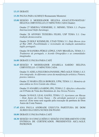 13.15	DEBATE
13.30	PAUSA PARA ALMOÇO Restaurante Monterrei
15.00	
     SESSÃO 8 MODERADOR HELENA ANACLETO-MATIAS//
     HELENA CHRYSTELLO (15 MINUTOS CADA Orador)
	    Orador 27 SIMONA VERMEIRE, U. MINHO, TEMA 1.1: Projeto
     Internacional Sinfo-Saramago.
	    Orador 28 AFONSO TEIXEIRA FILHO, USP TEMA 3.1: Uma
     tradição desnecessária.
	    Orador 29 ROLF KEMMLER, UTAD TEMA 3.1: Dale Brown Acto
     of War 2005, Possibilidades e vicissitudes da tradução automática
     inglês português.
	    Orador 30 SANDRA PÉREZ LÓPEZ, UNIV BRASÍLIA, TEMA 3.1:
     Tradutores de português, o Acordo Ortográfico e as comunidades
     imaginadas.
16.00	DEBATE E PAUSA PARA CAFÉ
16.45	
     SESSÃO 9 MODERADOR ANABELA SARDO/ HELENA
     CHRYSTELLO -15 MINUTOS CADA
	    Orador 31 ADELA FIGUEROA PANISSE, PRÓ-AGLP, TEMA 1.4.3:
     Arte integrada. As diferentes caras da manifestação artística. Pintura,
     poesia e música.
	    Orador 32 MARIA ZÉLIA BORGES, UPM, TEMA 1.1: Memória de
     uma aldeia no livro Caixão das Almas.
	    Orador 33 ANABELA SARDO, IPG, TEMA 1.2: Afeições e obsessões
     em O Ponto de Vista dos Demónios de Ana Teresa Pereira.
	    Orador 34 RAUL LEAL GAIÃO, TEMA 1.2: Açorianos em Macau
     – Dom Áureo da Costa Nunes – Da atividade pastoral à criação
     musical. (Este tema será seguido pela execução de partitura de Dom
     Áureo da Costa Nunes).
17.45	
     ANA PAULA ANDRADE EXECUTA PARTITURA DE DOM
     ÁUREO DA COSTA NUNES EM PIANO
18.00	DEBATE E PAUSA PARA CAFÉ
18.30	SESSÃO 10 CONCLUSÕES E SESSÃO ENCERRAMENTO COM
      ENTREGA DE CERTIFICADOS. PRESIDENTES AICL/AGLP,
      PATRONOS
 