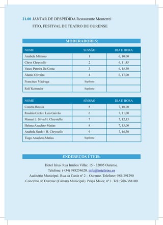 21.00	JANTAR DE DESPEDIDA Restaurante Monterrei
	        FITO, FESTIVAL DE TEATRO DE OURENSE


                                    MODERADORES:

    NOME                                  SESSÃO               DIA E HORA
    Anabela Mimoso                            1                   6, 10.00
    Chrys Chrystello                          2                   6, 11,45
    Vasco Pereira Da Costa                    3                   6, 15.30
    Álamo Oliveira                            4                   6, 17,00

    Francisco Madruga                      Suplente

    Rolf Kemmler                           Suplente



    NOME                                  SESSÃO               DIA E HORA
    Concha Rousia                             5                   7, 10.00
    Rosário Girão / Luis Gaivão               6                   7, 11,00
    Manuel J. Silva/H. Chrystello             7                   7, 12,15
    Helena Anacleto-Matias                    8                   7, 15,00
    Anabela Sardo / H. Chrystello             9                   7, 16,30
    Tiago Anacleto-Matias                  Suplente




                                  ENDEREÇOS ÚTEIS:

                Hotel Irixo. Rua Irmãos Villar, 15 - 32005 Ourense.
                  Telefone: (+34) 988254620. info@hotelirixo.es
      Auditório Municipal. Rua da Canle nº 2 – Ourense. Telefone: 988-391290
    Concelho de Ourense (Câmara Municipal). Praça Maior, nº 1. Tel.: 988-388100
 