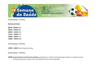 11 de março – 2ª Feira
Rastreio de Visão:
08h45 - 09h30: 8º8
09h45 – 10h30: 8º7
10h30 – 11h15: 8º5
11h15 – 12h00: 1º2
12h00 – 12h45: 1º1
13H50 – 14H35: 8º6
12 de março – 3ª Feira
14h50 – 16h20: Demonstração de Karting
13 de março – 4ª Feira
10h30: Sessão de Abertura da XV Semana da Saúde, presidida pelo Sr. Secretário da Educação Jorge Carvalho, no auditório da escola
Entrega de Prémios aos melhores alunos do FITescola® de cada ano de escolaridade
 