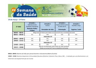 14 de março – 5ª Feira
5º ANO
ESTAÇÃO 1
Gabinete Escola
Saudável/ Polivalente
ESTAÇÃO 2
Ginásio
ESTAÇÃO 3
Espaço exterior junto
às Salas de EV
ESTAÇÃO 4
Pavilhão e Dojo
Rastreio Visão/
Frisbee
Simulador de Vela Orientação Esgrima / Judo
08h00 – 08h45 Mega Aula de Fitness para todas as turmas de 5º ano, no Ginásio da escola
08h45 – 09h30 5º1 5º4 5º3 5º2
Intervalo 15’
09h45 – 10h30 5º2 5º1 5º4 5º3
10h30 – 11h15 5º3 5º2 5º1 5º4
Intervalo 15’
11h30 – 12h15 5º4 5º3 5º2 5º1
12h15 – 13h00
Ação de sensibilização sobre Estilos de Vida Saudáveis
(todas as turmas de 5º ano no Auditório da Escola)
09h30 - 09h45: Rastreio da Visão para pessoal docente e não docente (Alberto Oculista)
10h00 - 12h00: Rastreios disponíveis à Comunidade Educativa (Glicémia, Colesterol, Peso, Altura, IMC, ...) realizados por uma Nutricionista e um
Enfermeiro do Hospital Particular do Funchal
 