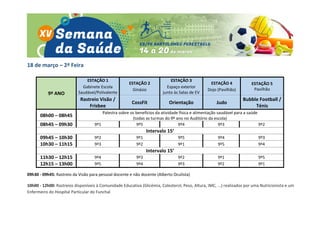 18 de março – 2ª Feira
9º ANO
ESTAÇÃO 1
Gabinete Escola
Saudável/Polivalente
ESTAÇÃO 2
Ginásio
ESTAÇÃO 3
Espaço exterior
junto às Salas de EV
ESTAÇÃO 4
Dojo (Pavilhão)
ESTAÇÃO 5
Pavilhão
Rastreio Visão /
Frisbee
CossFit Orientação Judo
Bubble Football /
Ténis
08h00 – 08h45
Palestra sobre os benefícios da atividade física e alimentação saudável para a saúde
(todas as turmas do 9º ano no Auditório da escola)
08h45 – 09h30 9º1 9º5 9º4 9º3 9º2
Intervalo 15’
09h45 – 10h30 9º2 9º1 9º5 9º4 9º3
10h30 – 11h15 9º3 9º2 9º1 9º5 9º4
Intervalo 15’
11h30 – 12h15 9º4 9º3 9º2 9º1 9º5
12h15 – 13h00 9º5 9º4 9º3 9º2 9º1
09h30 - 09h45: Rastreio da Visão para pessoal docente e não docente (Alberto Oculista)
10h00 - 12h00: Rastreios disponíveis à Comunidade Educativa (Glicémia, Colesterol, Peso, Altura, IMC, ...) realizados por uma Nutricionista e um
Enfermeiro do Hospital Particular do Funchal
 