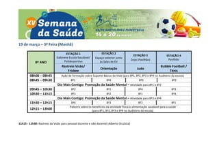 19 de março – 3ª Feira (Manhã)
8º ANO
ESTAÇÃO 1
Gabinete Escola Saudável/
Polidesportivo
ESTAÇÃO 2
Espaço exterior junto
às Salas de EV
ESTAÇÃO 3
Dojo (Pavilhão)
ESTAÇÃO 4
Pavilhão
Rastreio Visão/
Frisbee
Orientação Judo
Bubble Football /
Ténis
08h00 – 08h45 Ação de formação sobre Suporte Básico de Vida (para 8º1, 8º2, 8º3 e 8º4 no Auditório da escola)
08h45 – 09h30 8º1 8º4 8º3 8º2
Dia Mais Contigo: Promoção da Saúde Mental – Atividade para 8º1 e 8º2
09h45 – 10h30 8º2 8º1 8º4 8º3
10h30 – 11h15 8º3 8º2 8º1 8º4
Dia Mais Contigo: Promoção da Saúde Mental – Atividade para 8º3 e 8º4
11h30 – 12h15 8º4 8º3 8º2 8º1
12h15 – 13h00
Palestra sobre os benefícios da atividade física e alimentação saudável para a saúde
(para 8º1, 8º2, 8º3 e 8º4 no Auditório da escola)
11h15 - 11h30: Rastreio da Visão para pessoal docente e não docente (Alberto Oculista)
 