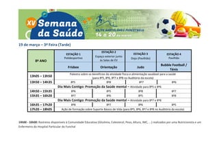 19 de março – 3ª Feira (Tarde)
8º ANO
ESTAÇÃO 1
Polidesportivo
ESTAÇÃO 2
Espaço exterior junto
às Salas de EV
ESTAÇÃO 3
Dojo (Pavilhão)
ESTAÇÃO 4
Pavilhão
Frisbee Orientação Judo
Bubble Football /
Ténis
13h05 – 13h50
Palestra sobre os benefícios da atividade física e alimentação saudável para a saúde
(para 8º5, 8º6, 8º7 e 8º8 no Auditório da escola)
13h50 – 14h35 8º5 8º8 8º7 8º6
Dia Mais Contigo: Promoção da Saúde mental – Atividade para 8º5 e 8º6
14h50 – 15h35 8º6 8º5 8º8 8º7
15h35 – 16h20 8º7 8º6 8º5 8º8
Dia Mais Contigo: Promoção da Saúde mental – Atividade para 8º7 e 8º8
16h35 – 17h20 8º8 8º7 8º6 8º5
17h20 – 18h05 Ação de formação sobre Suporte Básico de Vida (para 8º5, 8º6, 8º7 e 8º8 no Auditório da escola)
14h00 - 16h00: Rastreios disponíveis à Comunidade Educativa (Glicémia, Colesterol, Peso, Altura, IMC, ...) realizados por uma Nutricionista e um
Enfermeiro do Hospital Particular do Funchal
 