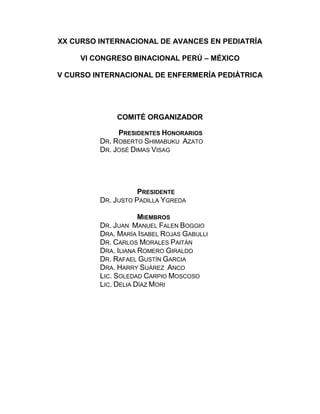 XX CURSO INTERNACIONAL DE AVANCES EN PEDIATRÍA<br />VI CONGRESO BINACIONAL PERÚ – MÉXICO<br />V CURSO INTERNACIONAL DE ENFERMERÍA PEDIÁTRICA<br />COMITÉ ORGANIZADOR<br /> <br />Presidentes Honorarios <br />Dr. Roberto Shimabuku  Azato <br />Dr. José Dimas Visag <br />Presidente <br />Dr. Justo Padilla Ygreda <br />Miembros <br />Dr. Juan  Manuel Falen Boggio <br />Dra. María Isabel Rojas Gabulli<br />Dr. Carlos Morales Paitán <br />Dra. Iliana Romero Giraldo<br />Dr. Rafael Gustín Garcia <br />Dra. Harry Suárez  Anco<br />Lic. Soledad Carpio Moscoso<br />Lic. Delia Díaz Mori<br /> <br />PROFESORES EXTRANJEROS INVITADOS<br />JUAN M BOLIVARUSA <br />JOSE CASTRO RODRIGUEZCHILE<br />LUIZA HELENA FALLEIROSBRASIL <br />FERNANDO FERREROARGENTINA<br />ALFONSO GALVÁNMÉXICO<br />CARLOS GARCÍAMÉXICO<br />RUBEN GONZALEZ-VALLINAUSA<br />GUADALUPE IBARRAMÉXICO ROBERTO LOZANOMÉXICO<br />GLADYS MARTI-CABRERAUSA<br />JORGE MORENOMÉXICO<br />CARLOS RIERAMÉXICO<br />LUIS ROSADO RICHARDMÉXICO<br />PATRICIA SALTIGERALMÉXICO<br />HONORIO SANTAMARIAMÉXICO<br />MARÍA ERÉNDIRA SEQUEIROS   MÉXICO <br />JOSÉ VISAGMÉXICO<br />MERCEDES YANCEMÉXICO<br /> <br /> <br />JUEVES 24 DE MARZO<br />MAÑANA (BLOQUE A)<br />DERMATOLOGÍA<br />Coordinador General:Dr. Héctor Cáceres<br />Rol de los Humectantes en Dermatitis Atópica<br />Moderadores: Dr. Héctor Cáceres y Dra. Mónica Rueda<br />09.00-09.15 ¿Es la Dermatitis atópica un defecto de barrera?<br />Dra. Mónica Rueda (Perú)<br />09.15-09.30 Manejo tópico proactivo de la dermatitis atópica<br />Dra. Celia Moises(Perú)<br />09.30-09.45 Jabones y humectantes, ¿cuáles escoger? <br />Dra. Rosalía Ballona (Perú)<br /> <br />09.45-10.00 Humectantes, funcionan como antiflamatorios<br />Dr. Héctor Cáceres  (Perú)<br /> <br />10:00 – 10:30Discusión y Preguntas<br />10:30 – 11:00Café<br />Nuevos Horizontes en el Manejo de los Hemangiomas<br />Moderadores:Dr. Felipe Velásquez y Dra. Gina Serrano<br />11.00-11.15 ¿Porqué se forma un hemangioma?<br />Dra. Gina Serrano(Perú)<br />11.15-11.30 Alternativas terapéuticas en los hemangiomas<br />Dra. Rosario Torres(Perú)<br />11.30-11.45 Betabloquadores tópicos ¿funcionan?<br />Dra. Nancy Grandez (Perú)<br /> <br />11.45-12.00 Propranolol ¿primera línea terapéutica? Dr. Felipe Velásquez(Perú)<br />  <br />12:00 – 12:30 Discusión y Preguntas<br />12:30 – 13:30Mesa Redonda: Diagnostico y corrección temprana de las cardiopatías congénitas<br />Moderadora: Dra. Eneida Melgar  (Perú)<br />Panelistas:<br />Dr. Honorio Santamaría (México)<br />Dr. Carlos Riera   (México) <br />Dr. Luis Rosado (México)<br />Dr. Roberto Lozano   (México)<br />Dr. Mercedes Yance   (México)<br /> <br />JUEVES 24 DE MARZO<br />MAÑANA (BLOQUE B)<br />CARDIOLOGIA<br />Moderador:Dr. Alberto Romero   (Perú)<br />9:00 – 9:20Situación del manejo de la insuficiencia cardiaca en un hospital de referencia nacional       Dr. Carlos Álvarez (Perú)<br />9:20 – 9:40 Manejo de las taquiarritmias en niños    Dr. René Cerpa (Perú)<br />9:40 – 10:00 Alternativas no quirúrgicas para niños con cardiopatías congénitasDr. Juan M. Bolívar (USA) <br />10:00 – 10:30Discusión y Preguntas<br />10:30 – 11:00Café<br />11:00 – 11:20Hipertensión arterial en niños.  Dr. Honorio Santamaría  (México)<br />11:20 – 11:40Hipertensión pulmonar en niños     Dr. Edilberto Estela (Perú)<br />11:40 – 12:00Manejo del shock cardiogénicoDr. Juan M. Bolívar (USA)<br />12 – 12:30Discusión y Preguntas<br />12:30 – 13:30Mesa Redonda: <br />Diagnostico y corrección temprana de las cardiopatías   congénitas<br />Moderadora: Dra. Eneida Melgar  (Perú)<br />Panelistas:<br />Dr. Honorio Santamaría (México)<br />Dr. Carlos Riera   (México)<br />Dr. Luis Rosado (México)<br />Dr. Roberto Lozano   (México)<br />Dr. Mercedes Yance   (México)<br />JUEVES 24 DE MARZO<br />TARDE (BLOQUE A)<br />ONCOLOGIA<br />Moderador:Dr. Carlos Guevara  (Perú)<br />15:00 – 15:20Enfoque diagnóstico del paciente con adenomegalias Dr. Juan García  (Perú)<br /> <br />15:20 – 15:40Enfoque diagnóstico del paciente con masas abdominales.<br />Dr.  Antonio Wachtel  (Perú)<br />15:40 – 16:00 Enfoque diagnóstico del paciente con sospecha de cáncer<br />Dr. Julio Marcial   (Perú)<br />16:00 – 16:30Discusión y Preguntas<br />16:30 – 17:00Café<br />17:00 – 18:00Conferencia Magistral<br />Diagnóstico diferencial entre neumonía bacteriana y viral en menores de 5 años  <br />Dr. Fernando Ferrero  (Argentina)<br />18:00 – 18:45Presentación del libro<br />Atlas de Dismorfología Pediátrica  <br />Autores: <br />Dra. Eva Klein <br />Dra. Bertha Gallardo<br />Dr. Hugo Abarca<br />Presentación: <br />Dra. María Michelena<br />  <br />19:00 hrs.Ceremonia de Inauguración<br />XX  Premio Investigación Pediátrica INSN<br />Cóctel de Honor<br />JUEVES 24 DE MARZO<br />TARDE (BLOQUE B)<br />DIAGNOSTICO POR IMAGENES<br />Moderador:Dra. Trinidad Delpino  (Perú)<br />15:00 – 15:20Diagnóstico por imágenes y enfermedades renales  Thomas O’Higgins  (Perú)<br /> <br />15:20 – 15:40Imágenes y lesiones pulmonares  Dra. Patricia Compén   (Perú)<br />15:40 – 16:00 Neuroimágenes     Dr. Yuri López   (Perú)<br />16:00 – 16:30Discusión y preguntas<br />16:30 – 17:00Café<br />17:00 – 18:00Conferencia Magistral<br />Diagnóstico diferencial entre neumonía bacteriana y viral en menores de 5 años  <br />Dr. Fernando Ferrero    (Argentina)<br />18:00 – 18:45Presentación del libro<br />Atlas de Dismorfología Pediátrica  <br />Autores: <br />Dra. Eva Klein <br />Dra. Bertha Gallardo<br />Dr. Hugo Abarca<br />Presentación: <br />Dra. María Michelena<br />  <br />19:00 hrs.Ceremonia de Inauguración<br />XX  Premio Investigación Pediátrica INSN <br />Cóctel de Honor<br /> VIERNES 25 DE MARZO<br />MAÑANA (BLOQUE A)<br />ASMA Y ALERGIA<br />Moderador:Dr. William Arellano  (Perú)<br />9 – 9:20Rinitis Alérgica    Dr. Enrique Gereda (Perú)<br />9:20 – 9:40Orígenes del asma y EPOC: ¿Se inicia en la infancia? <br />Dr. José A. Castro Rodríguez (Chile)<br />9:40 – 10Diagnóstico y diagnóstico diferencial del asma                        Dr. Manuel Gutiérrez (Perú)<br />10 – 10:30Discusión y preguntas<br />10:30 – 11Café<br />11  – 11:20Factores de riesgo y protectores de las sibilancias<br />Dr. José A. Castro Rodríguez (Chile)<br />11:20 – 11:40Control ambulatorio del asma     Dr. Pascual Chiarella (Perú)<br />11:40 – 12:00Efecto de la dieta durante el embarazo y la prevención primaria del asmaJosé A. Castro Rodríguez (Chile)<br />12  – 12:30Discusión y preguntas<br />12:30 – 13:30Conferencia Magistral<br />Rotavirus: Vacunas disponibles y resultados en algunos países en América Latina<br />Dra. Luiza Helena Falleiros (Brasil)<br /> <br />VIERNES 25 DE MARZO<br />MAÑANA (BLOQUE B)<br />INFECTOLOGIA<br /> <br />Moderador:Dra. Virginia Garaycochea  (Perú)<br />9:00 – 9:30Prevención del papilomavirus en adolescentes mediante vacunación <br />Dra. María Eréndira Sequeiros  (México)<br />9:30 – 10:00Tratamiento antimicrobiano en sepsis neonatal  <br />Dra. Patricia Saltigeral (México)  <br /> <br />10:00 – 10:30Discusión y preguntas<br />10:30 – 11:00Café<br />11:00 – 11:30Actualización en vacunas antipolio<br />Dra. Luiza Helena Falleiros (Brasil) <br />11:30 – 12:00Uso racional de antibióticos en infección aguda respiratoria en la infancia<br />Dr. Fernando Ferrero (Argentina)<br /> <br />12:00  – 12:30Discusión y preguntas<br />12:30 – 13:30Conferencia Magistral<br /> <br />Rotavirus: Vacunas disponibles y resultados en algunos países en América Latina<br />Dra. Luiza Helena Falleiros (Brasil)<br /> <br />VIERNES 25 DE MARZO<br />TALLER DE INVESTIGACIÓN I<br />Tema:Investigación en el Perú: Oportunidades<br />Moderador:<br />Dr. José Tantaleán(PERÚ)   <br />Instituto Nacional de Salud del Niño<br />Sociedad Peruana de Pediatría<br />Sociedad Latinoamericana de Investigación Pediátrica<br />Panelistas:<br />Dr. César Cabezas (PERÚ)<br />Jefe Institucional<br />Instituto Nacional de Salud<br />Dr. Juan Tarazona(PERÚ)<br />Director del Fondo Nacional de Desarrollo Científico, Tecnológico y de Innovación Tecnológica <br />CONCYTEC<br />Dra. María Rivera  (PERÚ)<br />Directora de Investigación, Ciencias y Tecnología<br />Universidad Peruana Cayetano Heredia<br />Dr. Carlos Goicochea(PERÚ)<br />Director Investigación Clínica<br />Pfizer<br />VIERNES 25 DE MARZO<br />TALLER DE INVESTIGACIÓN II<br />Tema:Proyectos y trabajos de investigación    <br />Moderador:<br />Dr. Felipe Lindo   (PERÚ)<br />Panelistas:<br />Dra. Patricia Saltigeral(MÉXICO)<br />Dr. Fernando Ferrero(ARGENTINA<br />Dr. Herminio Hernández(PERÚ)<br />Dr. Víctor Suárez  (PERÚ)<br />Lic. Marco Gonzáles(PERÚ)<br />VIERNES 25 DE MARZO<br />TARDE (BLOQUE A)<br />PEDIATRÍA AMBULATORIA<br />Coordinador General:Dr. Enrique Massa<br />Moderador: Dr.  Enrique Massa  (Perú)<br />15:00– 15:40  Infecciones frecuentes en pediatría ambulatoria y tratamiento   <br />                       antibiótico de elección. Controversias. <br />                       Dr. Eduardo Chaparro y Dr. Rafael Gustin (Perú)<br />15:40 – 16:00  Otitis Media 2011  Dr. Jorge Moreno  (México) <br />16:00– 16:20Discusión y preguntas<br />Moderador: Dr. Enrique Sánchez-Griñan (Perú)<br />16:20 – 16:50  Uso del teléfono en pediatría ambulatoria.<br />Dr. Enrique Bambaren   (Perú)<br />Dr. Peter Spangenberg  (Perú)                     <br />16:50 – 17:20Café<br />17:20 – 18:00  Diagnóstico visual.<br />                       Dr. Javier Ferreyros (Perú)<br /> 18:00 – 19:00Mesa Redonda: <br />Problemas gastroenterológicos frecuentes en                                                  pediatría ambulatoria, diagnóstico y tratamiento.<br />                                Moderador: Dr. Antonio Silva   (Perú)<br />Panelistas:Dr. Eduardo Salazar (Perú)<br />Dr. Rubén González Vallina (USA)<br /> <br />VIERNES 25 DE MARZO<br />TARDE (BLOQUE B)<br />CIRUGIA<br />Moderador:Dr. Harry Suárez (Perú)<br />15:00– 15:30Síndrome de bandas amnióticas. Estudio en modelo fetal de conejos<br />Dr. Alfonso Galván (México)<br />15:30 – 16:00Colecistectomía en niños. ¿Estamos haciendo lo correcto?<br />Dr. Mario More (Perú)<br />16:00 – 16:30Enterocolitis necrotizante<br />Dr. Carlos García (México)<br />16:30– 16:50 Discusión y preguntas<br />16:50 – 17:20Café<br />17:20 – 17:40Manejo de la constipación en el paciente pediátrico<br />Dr. Carlos García (México)<br />17:40 – 18:00Discusión y preguntas<br />18:00 – 19:00Mesa Redonda: <br />Problemas gastroenterológicos frecuentes en                                                  pediatría ambulatoria, diagnóstico y tratamiento.<br />                                 Moderador: Dr. Antonio Silva   <br />Panelistas:Dr. Eduardo Salazar (Perú)<br />Dr. Rubén Gonzales Vallina (USA)<br /> <br />SÁBADO 26 DE MARZO<br />MAÑANA (BLOQUE A)<br />GASTROENTEROLOGIA<br />Moderador:Dra. Delfina Cetraro   (Perú)<br />9:00 – 9:20Intolerancia a la lactosa<br />Dr. Aldo Maruy (Perú)<br />9:20 – 9:40 Enfermedad celiaca <br />Dr. Rubén González Vallina (USA)<br />9:40 – 10:00Colitis infecciosa   Dr. Juan Rivera (Perú)<br />10:00 –10:20Síndrome colestásico y transplante de hígado<br />Dr. Rubén González Vallina (USA)  <br />10:20 – 10:50     Discusión y preguntas<br />10:50 –11:20Café<br />11:20 – 12:30Mesa Redonda:<br />Investigación en pediatría<br />Moderador: Dr. Roberto Shimabuku  (Perú)<br />Panelistas:Dra. Luiza H. Falleiros  (Brasil)<br />Dr. Fernando Ferrero  (Argentina)<br />Dr. José A. Castro (Chile)<br />Dr. José Tantaleán  (Perú)<br />Lic. Guadalupe Ibarra  (México)<br /> <br />12:45 – 13:30Evaluación Opcional <br /> <br />SÁBAD0 26 DE MARZO<br />MAÑANA (BLOQUE B)<br />PEDIATRIA BASADA EN EVIDENCIAS<br />Moderador:Dr. Raúl Rojas (Perú)<br />9:00 – 9:30Caso escenario I y II<br />Dr. Guillermo Bernaola (Perú)<br />9:30 – 10:00 Caso escenario  III y IV<br />Dr. Carlos Gonzales (Perú) <br />10:00 – 10:30Caso escenario   V y VI<br />Dr. Yhuri Carreazo (Perú)<br /> 10:30 – 10:50     Discusión y preguntas<br />10:50 –11:20Café<br />11:20 – 12:30Mesa Redonda:<br />Investigación en pediatría<br />Moderador: Dr. Roberto Shimabuku  (Perú)<br />Panelistas:Dra. Luiza H. Falleiros  (Brasil)<br />Dr. Fernando Ferrero  (Argentina)<br />Dr. José A. Castro (Chile)<br />Dr. José Tantaleán (Perú)<br />Lic. Guadalupe Ibarra (México)<br />12:45 – 13:30Evaluación opcional <br /> <br />