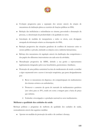 100
• Evolução progressiva para a separação dos setores através da criação de
mecanismos de dedicação plena ao exercício de funções públicas no SNS;
• Redução das ineficiências e redundâncias no sistema, prevenindo a desnatação da
procura, e a deterioração da produtividade e da qualidade no setor;
• Introdução de medidas de transparência a todos os níveis, com divulgação
atempada da informação relativa ao desempenho do SNS;
• Redução progressiva das situações geradoras de conflitos de interesses entre os
setores público e privado, incluindo as relações com a indústria farmacêutica;
• Reforço dos mecanismos de regulação através da clarificação das competências e
dos papéis dos diferentes intervenientes em cada setor de atividade;
• Mutualização progressiva da ADSE, abrindo a sua gestão a representantes
legitimamente designados pelos seus beneficiários, pensionistas e familiares;
• Promoção de uma política sustentável na área do medicamento de modo a conciliar
o rigor orçamental com o acesso à inovação terapêutica, que passe designadamente
por:
o Rever os mecanismos de dispensa e de comparticipação de medicamentos
dos doentes crónicos em ambulatório;
o Promover o aumento da quota do mercado de medicamentos genéricos
(em valor) para os 30%, tendo em conta a margem para a baixa de preço
que subsiste;
o Estimular a investigação e a produção nacional no setor medicamento.
Melhorar a qualidade dos cuidados de saúde
Reforçar políticas e programas de melhoria da qualidade dos cuidados de saúde,
nomeadamente através das seguintes medidas:
• Apostar em medidas de promoção da saúde e de combate à doença;
 
