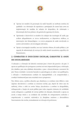 101
• Apostar em modelos de governação da saúde baseados na melhoria contínua da
qualidade e na valorização da experiência e participação do utente bem como na
implementação de medidas de redução do desperdício, de valorização e
disseminação das boas práticas e de garantia da segurança do doente.
• Aprofundar e desenvolver os modelos de avaliação das tecnologias de saúde, que
avaliem adequadamente os novos medicamentos, os dispositivos médicos, as
intervenções não farmacológicas e os novos programas de saúde envolvendo os
centros universitários e de investigação relevantes;
• Apoiar a investigação científica, nas suas vertentes clínicas, de saúde pública e, em
especial, de administração de serviços de saúde criando mecanismos específicos de
financiamento.
2. COMBATER O INSUCESSO ESCOLAR, GARANTIR 12 ANOS
DE ESCOLARIDADE
A educação e a formação são alicerces essenciais para o futuro das pessoas e do país. A
aposta na qualificação dos portugueses constitui um meio imprescindível para a valorização
dos cidadãos, para uma cidadania democrática e para o desenvolvimento sustentável do
país. Numa sociedade e economia baseadas na aprendizagem, no saber e nas qualificações,
a educação é simultaneamente condição de empregabilidade e de competitividade e
condição fundamental para uma sociedade coesa e progressiva.
Nos últimos anos, a política educativa que abandonou os combates mais difíceis e mais
urgentes: desvalorizou o combate ao insucesso escolar, que, depois de vários anos de
melhoria, voltou a subir no ensino básico; desvalorizou o combate às desigualdades,
enfraquecendo a função da escola pública para todos enquanto elemento de mobilidade
social, enfraqueceu a qualidade do serviço público de educação, diminuindo a aposta na
escola a tempo inteiro e as condições das atividades de enriquecimento curricular e
empobrecendo o currículo reduzindo-o às disciplinas nucleares e desestabilizou
funcionamento das escolas, nomeadamente na colocação de professores.
 