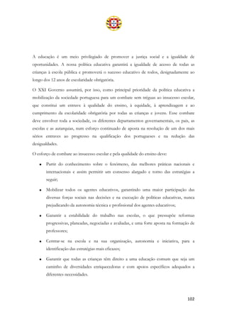 102
A educação é um meio privilegiado de promover a justiça social e a igualdade de
oportunidades. A nossa política educativa garantirá a igualdade de acesso de todas as
crianças à escola pública e promoverá o sucesso educativo de todos, designadamente ao
longo dos 12 anos de escolaridade obrigatória.
O XXI Governo assumirá, por isso, como principal prioridade da política educativa a
mobilização da sociedade portuguesa para um combate sem tréguas ao insucesso escolar,
que constitui um entrave à qualidade do ensino, à equidade, à aprendizagem e ao
cumprimento da escolaridade obrigatória por todas as crianças e jovens. Esse combate
deve envolver toda a sociedade, os diferentes departamentos governamentais, os pais, as
escolas e as autarquias, num esforço continuado de aposta na resolução de um dos mais
sérios entraves ao progresso na qualificação dos portugueses e na redução das
desigualdades.
O esforço de combate ao insucesso escolar e pela qualidade do ensino deve:
• Partir do conhecimento sobre o fenómeno, das melhores práticas nacionais e
internacionais e assim permitir um consenso alargado e torno das estratégias a
seguir;
• Mobilizar todos os agentes educativos, garantindo uma maior participação das
diversas forças sociais nas decisões e na execução de políticas educativas, nunca
prejudicando da autonomia técnica e profissional dos agentes educativos;
• Garantir a estabilidade do trabalho nas escolas, o que pressupõe reformas
progressivas, planeadas, negociadas e avaliadas, e uma forte aposta na formação de
professores;
• Centrar-se na escola e na sua organização, autonomia e iniciativa, para a
identificação das estratégias mais eficazes;
• Garantir que todas as crianças têm direito a uma educação comum que seja um
caminho de diversidades enriquecedoras e com apoios específicos adequados a
diferentes necessidades.
 