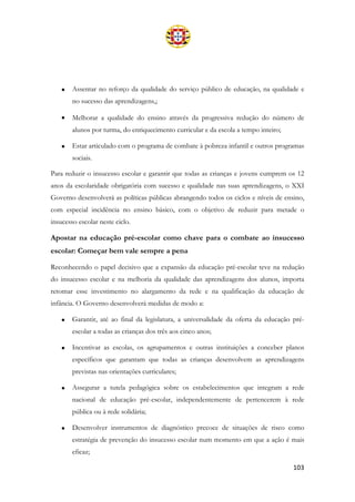 103
• Assentar no reforço da qualidade do serviço público de educação, na qualidade e
no sucesso das aprendizagens,;
• Melhorar a qualidade do ensino através da progressiva redução do número de
alunos por turma, do enriquecimento curricular e da escola a tempo inteiro;
• Estar articulado com o programa de combate à pobreza infantil e outros programas
sociais.
Para reduzir o insucesso escolar e garantir que todas as crianças e jovens cumprem os 12
anos da escolaridade obrigatória com sucesso e qualidade nas suas aprendizagens, o XXI
Governo desenvolverá as políticas públicas abrangendo todos os ciclos e níveis de ensino,
com especial incidência no ensino básico, com o objetivo de reduzir para metade o
insucesso escolar neste ciclo.
Apostar na educação pré-escolar como chave para o combate ao insucesso
escolar: Começar bem vale sempre a pena
Reconhecendo o papel decisivo que a expansão da educação pré-escolar teve na redução
do insucesso escolar e na melhoria da qualidade das aprendizagens dos alunos, importa
retomar esse investimento no alargamento da rede e na qualificação da educação de
infância. O Governo desenvolverá medidas de modo a:
• Garantir, até ao final da legislatura, a universalidade da oferta da educação pré-
escolar a todas as crianças dos três aos cinco anos;
• Incentivar as escolas, os agrupamentos e outras instituições a conceber planos
específicos que garantam que todas as crianças desenvolvem as aprendizagens
previstas nas orientações curriculares;
• Assegurar a tutela pedagógica sobre os estabelecimentos que integram a rede
nacional de educação pré-escolar, independentemente de pertencerem à rede
pública ou à rede solidária;
• Desenvolver instrumentos de diagnóstico precoce de situações de risco como
estratégia de prevenção do insucesso escolar num momento em que a ação é mais
eficaz;
 