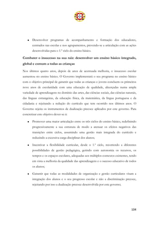 104
• Desenvolver programas de acompanhamento e formação dos educadores,
centrados nas escolas e nos agrupamentos, prevendo-se a articulação com as ações
desenvolvidas para o 1.º ciclo do ensino básico.
Combater o insucesso na sua raiz: desenvolver um ensino básico integrado,
global e comum a todas as crianças
Nos últimos quatro anos, depois de anos de acentuada melhoria, o insucesso escolar
aumentou no ensino básico. O Governo implementará o seu programa no ensino básico
com o objetivo principal de garantir que todas as crianças e jovens concluem os primeiros
nove anos de escolaridade com uma educação de qualidade, alicerçadas numa ampla
variedade de aprendizagens no domínio das artes, das ciências sociais, das ciências naturais,
das línguas estrangeiras, da educação física, da matemática, da língua portuguesa e da
cidadania e rejeitando a redução do currículo que tem ocorrido nos últimos anos. O
Governo rejeita os instrumentos de dualização precoce aplicados por este governo. Para
concretizar este objetivo dever-se-á:
• Promover uma maior articulação entre os três ciclos do ensino básico, redefinindo
progressivamente a sua estrutura de modo a atenuar os efeitos negativos das
transições entre ciclos, assumindo uma gestão mais integrada do currículo e
reduzindo a excessiva carga disciplinar dos alunos;
• Incentivar a flexibilidade curricular, desde o 1.º ciclo, recorrendo a diferentes
possibilidades de gestão pedagógica, gerindo com autonomia os recursos, os
tempos e os espaços escolares, adequadas aos múltiplos contextos existentes, tendo
em vista a melhoria da qualidade das aprendizagens e o sucesso educativo de todos
os alunos;
• Garantir que todas as modalidades de organização e gestão curriculares visam a
integração dos alunos e o seu progresso escolar e não a discriminação precoce,
rejeitando por isso a dualização precoce desenvolvida por este governo;
 