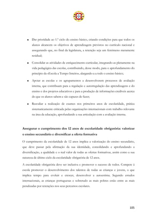 105
• Dar prioridade ao 1.º ciclo do ensino básico, criando condições para que todos os
alunos alcancem os objetivos de aprendizagem previstos no currículo nacional e
assegurando que, no final da legislatura, a retenção seja um fenómeno meramente
residual;
• Consolidar as atividades de enriquecimento curricular, integrando-as plenamente na
vida pedagógica das escolas, contribuindo, desse modo, para o aprofundamento do
princípio da «Escola a Tempo Inteiro», alargando-a a todo o ensino básico;
• Apoiar as escolas e os agrupamentos a desenvolverem processos de avaliação
interna, que contribuam para a regulação e autorregulação das aprendizagens e do
ensino e dos projetos educativos e para a produção de informações credíveis acerca
do que os alunos sabem e são capazes de fazer;
• Reavaliar a realização de exames nos primeiros anos de escolaridade, prática
sistematicamente criticada pelas organizações internacionais com trabalho relevante
na área da educação, aprofundando a sua articulação com a avaliação interna.
Assegurar o cumprimento dos 12 anos de escolaridade obrigatória: valorizar
o ensino secundário e diversificar a oferta formativa
O cumprimento da escolaridade de 12 anos implica a valorização do ensino secundário,
que deve passar pela afirmação da sua identidade, consolidando e aprofundando a
diversificação, a qualidade e o real valor de todas as ofertas formativas, assim como a sua
natureza de último ciclo da escolaridade obrigatória de 12 anos.
A escolaridade obrigatória deve ser inclusiva e promover o sucesso de todos. Compete à
escola promover o desenvolvimento dos talentos de todas as crianças e jovens, o que
implica tempo para evoluir e crescer, desenvolver a autoestima. Segundo estudos
internacionais, as crianças portuguesas e sobretudo as mais pobres estão entre as mais
penalizadas por retenções nos seus percursos escolares.
 