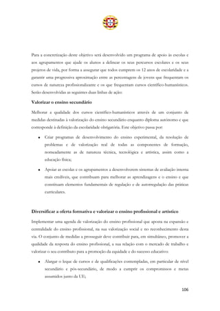 106
Para a concretização deste objetivo será desenvolvido um programa de apoio às escolas e
aos agrupamentos que ajude os alunos a delinear os seus percursos escolares e os seus
projetos de vida, por forma a assegurar que todos cumprem os 12 anos de escolaridade e a
garantir uma progressiva aproximação entre as percentagens de jovens que frequentam os
cursos de natureza profissionalizante e os que frequentam cursos científico-humanísticos.
Serão desenvolvidas as seguintes duas linhas de ação:
Valorizar o ensino secundário
Melhorar a qualidade dos cursos científico-humanísticos através de um conjunto de
medidas destinadas à valorização do ensino secundário enquanto diploma autónomo e que
corresponde à definição da escolaridade obrigatória. Este objetivo passa por:
• Criar programas de desenvolvimento do ensino experimental, da resolução de
problemas e de valorização real de todas as componentes de formação,
nomeadamente as de natureza técnica, tecnológica e artística, assim como a
educação física;
• Apoiar as escolas e os agrupamentos a desenvolverem sistemas de avaliação interna
mais credíveis, que contribuam para melhorar as aprendizagens e o ensino e que
constituam elementos fundamentais de regulação e de autorregulação das práticas
curriculares.
Diversificar a oferta formativa e valorizar o ensino profissional e artístico
Implementar uma agenda de valorização do ensino profissional que aposta na expansão e
centralidade do ensino profissional, na sua valorização social e no reconhecimento desta
via. O conjunto de medidas a prosseguir deve contribuir para, em simultâneo, promover a
qualidade da resposta do ensino profissional, a sua relação com o mercado de trabalho e
valorizar o seu contributo para a promoção da equidade e do sucesso educativo:
• Alargar o leque de cursos e de qualificações contempladas, em particular de nível
secundário e pós-secundário, de modo a cumprir os compromissos e metas
assumidos junto da UE;
 