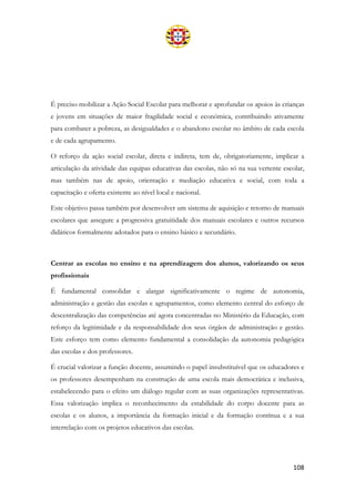 108
É preciso mobilizar a Ação Social Escolar para melhorar e aprofundar os apoios às crianças
e jovens em situações de maior fragilidade social e económica, contribuindo ativamente
para combater a pobreza, as desigualdades e o abandono escolar no âmbito de cada escola
e de cada agrupamento.
O reforço da ação social escolar, direta e indireta, tem de, obrigatoriamente, implicar a
articulação da atividade das equipas educativas das escolas, não só na sua vertente escolar,
mas também nas de apoio, orientação e mediação educativa e social, com toda a
capacitação e oferta existente ao nível local e nacional.
Este objetivo passa também por desenvolver um sistema de aquisição e retorno de manuais
escolares que assegure a progressiva gratuitidade dos manuais escolares e outros recursos
didáticos formalmente adotados para o ensino básico e secundário.
Centrar as escolas no ensino e na aprendizagem dos alunos, valorizando os seus
profissionais
É fundamental consolidar e alargar significativamente o regime de autonomia,
administração e gestão das escolas e agrupamentos, como elemento central do esforço de
descentralização das competências até agora concentradas no Ministério da Educação, com
reforço da legitimidade e da responsabilidade dos seus órgãos de administração e gestão.
Este esforço tem como elemento fundamental a consolidação da autonomia pedagógica
das escolas e dos professores.
É crucial valorizar a função docente, assumindo o papel insubstituível que os educadores e
os professores desempenham na construção de uma escola mais democrática e inclusiva,
estabelecendo para o efeito um diálogo regular com as suas organizações representativas.
Essa valorização implica o reconhecimento da estabilidade do corpo docente para as
escolas e os alunos, a importância da formação inicial e da formação contínua e a sua
interrelação com os projetos educativos das escolas.
 