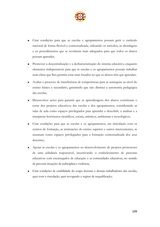 109
• Criar condições para que as escolas e agrupamentos possam gerir o currículo
nacional de forma flexível e contextualizada, utilizando os métodos, as abordagens
e os procedimentos que se revelarem mais adequados para que todos os alunos
possam aprender;
• Promover a descentralização e a desburocratização do sistema educativo, enquanto
elementos indispensáveis para que as escolas e os agrupamentos possam trabalhar
num clima que lhes permita estar mais focados no que os alunos têm que aprender;
• Avaliar o processo de transferência de competências para as autarquias ao nível do
ensino básico e secundário, garantindo que não diminui a autonomia pedagógica
das escolas;
• Desenvolver ações para garantir que as aprendizagens dos alunos constituam o
cerne dos projetos educativos das escolas e dos agrupamentos, considerando as
salas de aula como espaços privilegiados para aprender a descobrir, a analisar e a
interpretar fenómenos científicos, sociais, artísticos, ambientais e tecnológicos;
• Criar condições para que as escolas e os agrupamentos, em articulação com os
centros de formação, as instituições do ensino superior e outros intervenientes, se
assumam como espaços privilegiados para a formação contextualizada dos seus
docentes;
• Apoiar as escolas e os agrupamentos no desenvolvimento de projetos promotores
de uma cidadania responsável, incentivando o estabelecimento de parcerias
educativas com encarregados de educação e as comunidades educativas, no sentido
de prevenir situações de indisciplina e violência;
• Criar condições de estabilidade do corpo docente e demais trabalhadores das escolas,
quer com a vinculação, quer revogando o regime de requalificação;
 