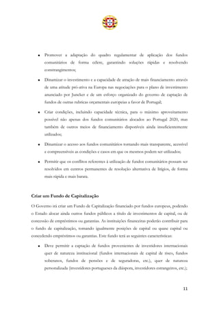 11
• Promover a adaptação do quadro regulamentar de aplicação dos fundos
comunitários de forma célere, garantindo soluções rápidas e resolvendo
constrangimentos;
• Dinamizar o investimento e a capacidade de atração de mais financiamento através
de uma atitude pró-ativa na Europa nas negociações para o plano de investimento
anunciado por Juncker e de um esforço organizado do governo de captação de
fundos de outras rubricas orçamentais europeias a favor de Portugal;
• Criar condições, incluindo capacidade técnica, para o máximo aproveitamento
possível não apenas dos fundos comunitários alocados ao Portugal 2020, mas
também de outros meios de financiamento disponíveis ainda insuficientemente
utilizados;
• Dinamizar o acesso aos fundos comunitários tornando mais transparente, acessível
e compreensíveis as condições e casos em que os mesmos podem ser utilizados;
• Permitir que os conflitos referentes à utilização de fundos comunitários possam ser
resolvidos em centros permanentes de resolução alternativa de litígios, de forma
mais rápida e mais barata.
Criar um Fundo de Capitalização
O Governo irá criar um Fundo de Capitalização financiado por fundos europeus, podendo
o Estado alocar ainda outros fundos públicos a título de investimentos de capital, ou de
concessão de empréstimos ou garantias. As instituições financeiras poderão contribuir para
o fundo de capitalização, tomando igualmente posições de capital ou quase capital ou
concedendo empréstimos ou garantias. Este fundo terá as seguintes características:
• Deve permitir a captação de fundos provenientes de investidores internacionais
quer de natureza institucional (fundos internacionais de capital de risco, fundos
soberanos, fundos de pensões e de seguradoras, etc.), quer de natureza
personalizada (investidores portugueses da diáspora, investidores estrangeiros, etc.);
 