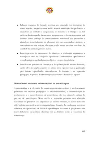 110
• Relançar programas de formação contínua, em articulação com instituições de
ensino superior, integrados numa política ativa de valorização dos professores e
educadores, de combate às desigualdades, ao abandono e à retenção e de real
melhoria do desempenho das escolas e agrupamentos. A formação contínua será
assumida como estratégia de desenvolvimento profissional dos professores e
educadores, contextualizando-a e adequando-a às suas necessidades, à conceção e
desenvolvimento dos projetos educativos, tendo sempre em vista a melhoria da
qualidade das aprendizagens dos alunos;
• Rever o processo de recrutamento de educadores e professores, suspendendo a
realização da Prova de Avaliação de capacidades e Conhecimentos e procedendo à
reponderação dos seus fundamentos, objetivos e termos de referência;
• Consolidar os processos de otimização e de qualificação dos recursos humanos,
dando relevo às funções docentes e à prática letiva e promovendo a qualificação
para funções especializadas, nomeadamente de liderança e de supervisão
pedagógica, de gestão e de administração educacionais e de educação especial.
Modernizar os modelos e os instrumentos de aprendizagem
A complexidade e a velocidade do mundo contemporâneo exigem o aperfeiçoamento
permanente dos métodos pedagógicos. A interdisciplinaridade, a contextualização do
conhecimento e o desenvolvimento de competências, são hoje dimensões críticas do
processo de aprendizagem. Neste sentido é necessário promover uma adaptação
substantiva nos princípios e na organização do sistema educativo, de acordo com uma
visão holística, que amplie a autonomia pedagógica e de gestão das escolas, que respeite as
diferenças, as capacidades e os ritmos de aprendizagem dos alunos e que promova um
maior alinhamento das políticas educativas com as dinâmicas sociais e económicas do
nosso tempo.
 
