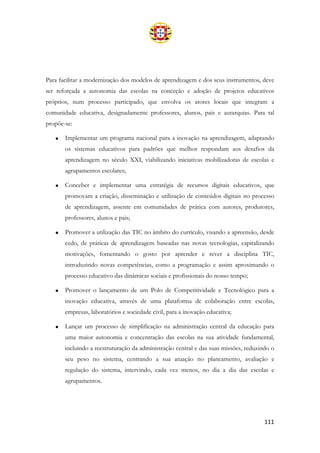 111
Para facilitar a modernização dos modelos de aprendizagem e dos seus instrumentos, deve
ser reforçada a autonomia das escolas na conceção e adoção de projetos educativos
próprios, num processo participado, que envolva os atores locais que integram a
comunidade educativa, designadamente professores, alunos, pais e autarquias. Para tal
propõe-se:
• Implementar um programa nacional para a inovação na aprendizagem, adaptando
os sistemas educativos para padrões que melhor respondam aos desafios da
aprendizagem no século XXI, viabilizando iniciativas mobilizadoras de escolas e
agrupamentos escolares;
• Conceber e implementar uma estratégia de recursos digitais educativos, que
promovam a criação, disseminação e utilização de conteúdos digitais no processo
de aprendizagem, assente em comunidades de prática com autores, produtores,
professores, alunos e pais;
• Promover a utilização das TIC no âmbito do currículo, visando a apreensão, desde
cedo, de práticas de aprendizagem baseadas nas novas tecnologias, capitalizando
motivações, fomentando o gosto por aprender e rever a disciplina TIC,
introduzindo novas competências, como a programação e assim aproximando o
processo educativo das dinâmicas sociais e profissionais do nosso tempo;
• Promover o lançamento de um Polo de Competitividade e Tecnológico para a
inovação educativa, através de uma plataforma de colaboração entre escolas,
empresas, laboratórios e sociedade civil, para a inovação educativa;
• Lançar um processo de simplificação na administração central da educação para
uma maior autonomia e concentração das escolas na sua atividade fundamental,
incluindo a reestruturação da administração central e das suas missões, reduzindo o
seu peso no sistema, centrando a sua atuação no planeamento, avaliação e
regulação do sistema, intervindo, cada vez menos, no dia a dia das escolas e
agrupamentos.
 