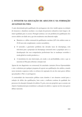 112
3. INVESTIR NA EDUCAÇÃO DE ADULTOS E NA FORMAÇÃO
AO LONGO DA VIDA
A ação determinada pela qualificação dos portugueses não deve incidir apenas na redução
do insucesso e abandono escolares e na criação de percursos educativos mais longos e de
maior qualidade para os jovens. Portugal continua a ter um problema de qualificações dos
nossos adultos em idade ativa, que têm atualmente uma dimensão tripla:
• Mantém-se o défice estrutural de qualificações escolares (62% dos adultos entre os
25-64 anos não completaram o ensino secundário);
• O acrescido e gravíssimo problema das elevadas taxas de desemprego, com
relevância para a proporção de desemprego estrutural entre a população ativa e a
desadequação das suas competências profissionais face às mudanças ocorridas à
escala global no tecido produtivo; e
• A inexistência de uma intervenção, em escala e em profundidade, como a que se
necessita no País para enfrentar a situação real.
Apesar de este diagnóstico ser consensual, foi cancelada a iniciativa Novas Oportunidades
e não a substituiu por qualquer programa de aposta nas qualificações dos adultos, estando
neste momento suspensos todos os esforços de superação de um dos mais graves défices
que prejudica o País e os portugueses.
A continuidade das intervenções públicas neste domínio é um elemento crucial para a
redução do défice das qualificações, bem como a melhoria contínua da qualidade dos
processos de educação-formação de adultos. É, pois, com este propósito que se assume um
objetivo fundamental para restabelecer a educação de adultos e superar um dos mais graves
défices nacionais.
 