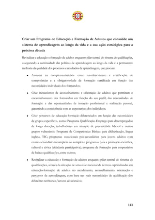 113
Criar um Programa de Educação e Formação de Adultos que consolide um
sistema de aprendizagem ao longo da vida e a sua ação estratégica para a
próxima década
Revitalizar a educação e formação de adultos enquanto pilar central do sistema de qualificações,
assegurando a continuidade das políticas de aprendizagem ao longo da vida e a permanente
melhoria da qualidade dos processos e resultados de aprendizagem, que procure:
• Assentar na complementaridade entre reconhecimento e certificação de
competências e a obrigatoriedade de formação certificada em função das
necessidades individuais dos formandos;
• Criar mecanismos de aconselhamento e orientação de adultos que permitam o
encaminhamento dos formandos em função do seu perfil, das necessidades de
formação e das oportunidades de inserção profissional e realização pessoal,
garantindo a consistência com as expectativas dos indivíduos;
• Criar percursos de educação-formação diferenciados em função das necessidades
de grupos específicos, como: Programa Qualificação-Emprego para desempregados
de longa duração, trabalhadores em situação de precariedade laboral e outros
grupos vulneráveis; Programa de Competências Básicas para alfabetização, língua
inglesa, TIC; programas vocacionais pós-secundários para jovens adultos com
ensino secundário incompleto ou completo; programas para a promoção científica,
cultural e cívica (cidadania participativa); programa de formação para empresários
de baixas qualificações, entre outros;
• Revitalizar a educação e formação de adultos enquanto pilar central do sistema de
qualificações, através da ativação de uma rede nacional de centros especializadas em
educação-formação de adultos no atendimento, aconselhamento, orientação e
percursos de aprendizagem, com base nas reais necessidades de qualificação dos
diferentes territórios/setores económicos;
 