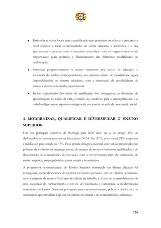 114
• Estimular as redes locais para a qualificação que permitam coordenar e concertar a
nível regional e local as necessidades de oferta educativa e formativa e o seu
ajustamento à procura, com a necessária articulação com os organismos centrais
responsáveis pelas políticas e financiamento das diferentes modalidades de
qualificação;
• Substituir progressivamente o ensino recorrente por cursos de educação e
formação de adultos correspondentes aos mesmos níveis de escolaridade agora
disponibilizados no sistema educativo, com a introdução de possibilidades de
ensino a distância de modo experimental;
• Incluir a promoção dos níveis de qualificação dos portugueses, as dinâmicas de
aprendizagem ao longo da vida, a criação de condições para a empregabilidade e o
trabalho digno como aspetos estratégicos de um acordo em sede de concertação social.
4. MODERNIZAR, QUALIFICAR E DIVERSIFICAR O ENSINO
SUPERIOR
Um dos principais objetivos de Portugal para 2020 deve ser o de atingir 40% de
diplomados de ensino superior na faixa etária 30-34. Em 2013, eram ainda 29%, enquanto
a média europeia atingia os 37%. Esse grande desígnio nacional deve ser acompanhado por
políticas de estímulo ao emprego jovem, de atração de recursos humanos qualificados e de
dinamização de comunidades de inovação, com o envolvimento ativo de instituições de
ensino superior, empregadores e atores sociais e económicos.
A progressiva democratização do Ensino Superior construída nas últimas décadas foi
conseguida, apesar da escassez de recursos em muitos períodos, com o trabalho persistente,
sério e exigente de muitos. Este tipo de cultura de trabalho é a base de desenvolvimento de
uma sociedade do conhecimento e tem de ser valorizada e fomentada. A modernização
sistemática do Ensino Superior português passa necessariamente, pela articulação com as
orientações que presidem à aposta na cultura, na ciência e no conhecimento, incluindo:
 