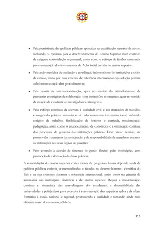 115
• Pela persistência das políticas públicas apostadas na qualificação superior de ativos,
incluindo os recursos para o desenvolvimento do Ensino Superior num contexto
de exigente consolidação orçamental, assim como o reforço de fundos estruturais
para sustentação dos instrumentos de Ação Social escolar no ensino superior;
• Pela ação metódica de avaliação e acreditação independente de instituições e ciclos
de estudo, tendo por base critérios de referência internacional cuja adoção permita
a desburocratização dos procedimentos;
• Pela aposta na internacionalização, quer no sentido do estabelecimento de
parecerias estratégicas de colaboração com instituições estrangeiras, quer no sentido
da atração de estudantes e investigadores estrangeiros;
• Pelo reforço contínuo da abertura à sociedade civil e aos mercados de trabalho,
consagrando práticas sistemáticas de relacionamento interinstitucional, incluindo
estágios de trabalho, flexibilização de horários e curricula, modernização
pedagógica, assim como o estabelecimento de consórcios e a otimização contínua
dos processos de governo das instituições públicas. Deve, neste sentido, ser
promovido o aumento da participação e da responsabilidade de membros externos
às instituições nos seus órgãos de governo;
• Pelo estímulo à adoção de sistemas de gestão flexível pelas instituições, com
promoção de valorização das boas práticas.
A consolidação do ensino superior como motor de progresso futuro depende ainda de
políticas públicas estáveis, consensualizadas e focadas no desenvolvimento científico do
País e na sua crescente abertura e relevância internacional, assim como na garantia da
autonomia das instituições científicas e de ensino superior. Requer a modernização
contínua e sistemática das aprendizagens dos estudantes, a disponibilidade das
universidades e politécnicos para proceder à reestruturação das respetivas redes e da oferta
formativa à escala nacional e regional, promovendo a qualidade e tornando ainda mais
eficiente o uso dos recursos públicos.
 