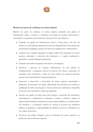 117
Reativar um pacto de confiança no ensino superior
Reativar um pacto de confiança no ensino superior, incluindo uma prática de
financiamento aliada a contratos a estabelecer em função de projetos institucionais e
estimulando a cooperação interinstitucional. Este pacto tem como objetivos:
• Estimular um quadro de financiamento estável a longo prazo, com base em
objetivos e com definição plurianual, envolvendo financiamentos-base, projetos de
modernização pedagógica, projetos de reforço de equipamentos e infraestrutura;
• Assegurar uma avaliação adequada do regime jurídico das instituições de ensino
superior, reforçando a autonomia das instituições e o regime fundacional e
garantindo a sua diversificação institucional;
• Estimular uma melhor integração entre ensino e investigação;
• Incentivar o processo de contínuo melhoramento da rede pública de
estabelecimentos e programas, através de processos de reforço, cooperação ou
associação entre instituições, e tendo em conta critérios de cobertura territorial,
procura social, especialização e internacionalização;
• Aproveitar e desenvolver a diversidade do ensino superior, universitário e
politécnico, promovendo um quadro diferenciado de instituições que estimule a
qualificação de todos os portugueses e favoreça formas de colaboração e de partilha
de recursos entre instituições sempre que adequado;
• Garantir um quadro de longo prazo para reforçar a autonomia das instituições,
nomeadamente a administrativa e financeira, o reforço e estímulo à adoção do
regime fundacional pelas instituições de ensino superior públicas, o estabelecimento
de consórcios e a otimização contínua do sistema de governo das instituições
públicas, consagrando a responsabilidade de membros externos às instituições nos
seus órgãos de governo;
• Promover uma melhor integração entre as instituições de ensino superior e as
políticas de desenvolvimento regional.
 