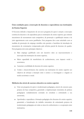 118
Criar condições para a renovação de docentes e especialistas nas instituições
de Ensino Superior
O Governo defende o lançamento de um novo programa de apoio à atração e renovação
contínua de docentes e de especialistas para as instituições de ensino superior, que estimule
mecanismos de recrutamento mais competitivo, de promoção e qualificação interna e de
joint appointments com custos partilhados. Este programa deve estar articulado com as
medidas de promoção do emprego científico não precário e beneficiar da introdução de
mecanismos de contratações compensadas pela reforma parcial de docentes do quadro.
Este programa terá como principais objetivos:
• Mais emprego qualificado com um incentivo claro ao rejuvenescimento e
renovação das instituições de ensino superior;
• Maior capacidade de transferência de conhecimento, com impacto social e
económico;
• Aumentar a mobilidade de docentes do ensino superior;
• Avaliar o desenvolvimento das carreiras nas instituições de ensino superior aos
objetivos de reforçar a interação entre o ensino e a investigação e a ligação ao
tecido económico e social.
Melhoria dos níveis de sucesso educativo no ensino superior
• Criar um programa de apoio à modernização pedagógica, através de concurso para
projetos de base competitiva, garantindo a implementação sistemática de práticas
pedagógicas verdadeiramente centradas no estudante e estimulando a sua
autonomia;
• Aprofundar e especializar a formação pedagógica dos docentes do ensino superior,
garantindo a formalização do trabalho sistemático de estimulando projetos de
modernização pedagógica em todas as áreas do conhecimento e a cooperação entre
instituições;
 