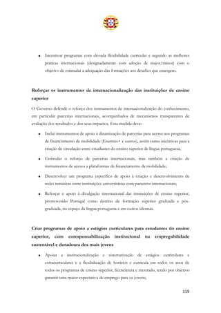 119
• Incentivar programas com elevada flexibilidade curricular e segundo as melhores
práticas internacionais (designadamente com adoção de major/minor) com o
objetivo de estimular a adequação das formações aos desafios que emergem.
Reforçar os instrumentos de internacionalização das instituições de ensino
superior
O Governo defende o reforço dos instrumentos de internacionalização do conhecimento,
em particular parcerias internacionais, acompanhados de mecanismos transparentes de
avaliação dos resultados e dos seus impactos. Esta medida deve:
• Inclui instrumentos de apoio à dinamização de parcerias para acesso aos programas
de financiamento de mobilidade (Erasmus+ e outros), assim como iniciativas para a
criação de circulação entre estudantes do ensino superior de língua portuguesa;
• Estimular o reforço de parcerias internacionais, mas também a criação de
instrumentos de acesso a plataformas de financiamento da mobilidade;
• Desenvolver um programa específico de apoio à criação e desenvolvimento de
redes temáticas entre instituições universitárias com parceiros internacionais;
• Reforçar o apoio à divulgação internacional das instituições de ensino superior,
promovendo Portugal como destino de formação superior graduada e pós-
graduada, no espaço da língua portuguesa e em outros idiomas.
Criar programas de apoio a estágios curriculares para estudantes do ensino
superior, com coresponsabilização institucional na empregabilidade
sustentável e duradoura dos mais jovens
• Apoiar a institucionalização e sistematização de estágios curriculares e
extracurriculares e a flexibilização de horários e curricula em todos os anos de
todos os programas de ensino superior, licenciatura e mestrado, tendo por objetivo
garantir uma maior expectativa de emprego para os jovens;
 