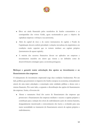 12
• Deve ser ainda financiado pelos reembolsos de fundos comunitários e as
contrapartidas dos «vistos Gold», agora reorientando-os para o objetivo de
capitalizar empresas e reforçar a sua autonomia;
• Além do capital de risco e de outros instrumentos de capital, o Fundo de
Capitalização deverá conferir prioridade à soluções inovadoras de empréstimos em
condições muito especiais que os tornem similares aos capitais próprios
(instrumentos de «quase capital»);
• A maioria dos recursos financeiros devem ser aplicados em empresas e
investimentos inseridos em clusters que vierem a ser definidos como de
desenvolvimento estratégico para a economia portuguesa.
Reforçar e garantir maior articulação dos apoios ao investimento e ao
financiamento das empresas
O relançamento do investimento empresarial exige duas condições fundamentais. Por um
lado, políticas que potenciem os impactos dos fundos europeus na economia, nomeadamente
através de uma maior articulação e concertação entre entidades públicas e destas com o
sistema financeiro. Por outro lado, a expansão e diversificação das opções de financiamento
das empresas. Assim, o Governo irá:
• Alterar o tratamento fiscal dos custos de financiamento das empresas que
promovam o financiamento das empresas mediante o recurso a capitais próprios e
contribuam para a redução dos níveis de endividamento junto do sistema bancário,
designadamente incentivando o reinvestimento dos lucros e evoluindo para uma
maior neutralidade no tratamento do financiamento através de capitais próprios e
endividamento;
 