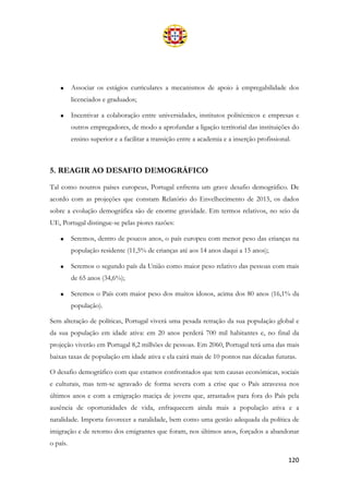 120
• Associar os estágios curriculares a mecanismos de apoio à empregabilidade dos
licenciados e graduados;
• Incentivar a colaboração entre universidades, institutos politécnicos e empresas e
outros empregadores, de modo a aprofundar a ligação territorial das instituições do
ensino superior e a facilitar a transição entre a academia e a inserção profissional.
5. REAGIR AO DESAFIO DEMOGRÁFICO
Tal como noutros países europeus, Portugal enfrenta um grave desafio demográfico. De
acordo com as projeções que constam Relatório do Envelhecimento de 2015, os dados
sobre a evolução demográfica são de enorme gravidade. Em termos relativos, no seio da
UE, Portugal distingue-se pelas piores razões:
• Seremos, dentro de poucos anos, o país europeu com menor peso das crianças na
população residente (11,5% de crianças até aos 14 anos daqui a 15 anos);
• Seremos o segundo país da União como maior peso relativo das pessoas com mais
de 65 anos (34,6%);
• Seremos o País com maior peso dos muitos idosos, acima dos 80 anos (16,1% da
população).
Sem alteração de políticas, Portugal viverá uma pesada retração da sua população global e
da sua população em idade ativa: em 20 anos perderá 700 mil habitantes e, no final da
projeção viverão em Portugal 8,2 milhões de pessoas. Em 2060, Portugal terá uma das mais
baixas taxas de população em idade ativa e ela cairá mais de 10 pontos nas décadas futuras.
O desafio demográfico com que estamos confrontados que tem causas económicas, sociais
e culturais, mas tem-se agravado de forma severa com a crise que o País atravessa nos
últimos anos e com a emigração maciça de jovens que, arrastados para fora do País pela
ausência de oportunidades de vida, enfraquecem ainda mais a população ativa e a
natalidade. Importa favorecer a natalidade, bem como uma gestão adequada da política de
imigração e de retorno dos emigrantes que foram, nos últimos anos, forçados a abandonar
o país.
 