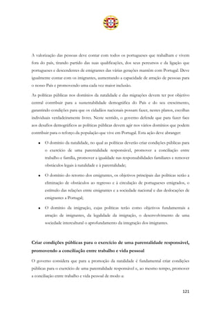 121
A valorização das pessoas deve contar com todos os portugueses que trabalham e vivem
fora do país, tirando partido das suas qualificações, dos seus percursos e da ligação que
portugueses e descendentes de emigrantes das várias gerações mantêm com Portugal. Deve
igualmente contar com os imigrantes, aumentando a capacidade de atração de pessoas para
o nosso País e promovendo uma cada vez maior inclusão.
As políticas públicas nos domínios da natalidade e das migrações devem ter por objetivo
central contribuir para a sustentabilidade demográfica do País e do seu crescimento,
garantindo condições para que os cidadãos nacionais possam fazer, nestes planos, escolhas
individuais verdadeiramente livres. Neste sentido, o governo defende que para fazer face
aos desafios demográficos as políticas públicas devem agir nos vários domínios que podem
contribuir para o reforço da população que vive em Portugal. Esta ação deve abranger:
• O domínio da natalidade, no qual as políticas deverão criar condições públicas para
o exercício de uma parentalidade responsável, promover a conciliação entre
trabalho e família, promover a igualdade nas responsabilidades familiares e remover
obstáculos legais à natalidade e à parentalidade;
• O domínio do retorno dos emigrantes, os objetivos principais das políticas serão a
eliminação de obstáculos ao regresso e à circulação de portugueses emigrados, o
estímulo das relações entre emigrantes e a sociedade nacional e das deslocações de
emigrantes a Portugal;
• O domínio da imigração, cujas políticas terão como objetivos fundamentais a
atração de imigrantes, da legalidade da imigração, o desenvolvimento de uma
sociedade intercultural o aprofundamento da integração dos imigrantes.
Criar condições públicas para o exercício de uma parentalidade responsável,
promovendo a conciliação entre trabalho e vida pessoal
O governo considera que para a promoção da natalidade é fundamental criar condições
públicas para o exercício de uma parentalidade responsável e, ao mesmo tempo, promover
a conciliação entre trabalho e vida pessoal de modo a:
 