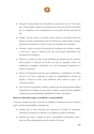 122
• Assegurar o funcionamento da escola pública a tempo inteiro até aos 14 anos, para
que o sistema público assegure uma resposta para os pais cujos horários de trabalho
não se compadecem com a permanência na escola apenas durante uma parte do
dia;
• Alargar a rede de creches nos grandes centros urbanos, aumentando número de
lugares em creche e aproximando o grau de cobertura aos valores médios europeus,
apostando nomeadamente na rede de creches em articulação dos municípios;
• Estimular a oferta de serviços de promoção da conciliação entre trabalho e família,
a nível local e apoiar as empresas para que estas possam disponibilizar mais
mecanismos de conciliação;
• Promover a criação de creches locais partilhadas por agrupamentos de empresas,
sendo desejável a celebração de acordos em sede de negociação coletiva. Os
trabalhadores abrangidos contribuirão com uma mensalidade proporcional ao
respetivo rendimento;
• Propor na Concertação Social que, para trabalhadores e trabalhadoras com filhos
menores de 12 anos, a aplicação de regimes de adaptabilidade de horários de
trabalho e bancos de horas, sejam individuais sejam coletivos, exijam a sua
autorização expressa;
• Criar um selo de boas práticas a atribuir a empresas que demonstrem praticar políticas
de promoção da conciliação, em que homens e mulheres estejam de forma equilibrada
a utilizar licença parental partilhada, flexibilidade de horário e teletrabalho.
Remover obstáculos legais à natalidade e à parentalidade
O governo considera que para a promoção da natalidade é fundamental remover obstáculos
legais no âmbito da parentalidade, nomeadamente:
• Clarificar que as faltas motivadas por tratamentos no âmbito de reprodução
medicamente assistida são justificadas e não implicam a perda de retribuição;
• Clarificar que todas as medidas de apoio à parentalidade se destinarem a pais e
mães com filhos, independentemente do estado civil dos país;
 