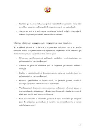 123
• Clarificar que todas as medidas de apoio à parentalidade se destinam a pais e mães
com filhos residentes em Portugal, independentemente da sua nacionalidade;
• Alargar aos avôs e às avós novos mecanismos legais de redução, adaptação de
horários ou justificação de faltas para assistência aos netos.
Eliminar obstáculos ao regresso dos emigrantes e à sua circulação
No sentido de garantir a circulação e o regresso dos emigrantes devem ser criadas
condições práticas que permitam facilitar regresso dos emigrantes e a sua circulação que
abandonaram o país, na sequência da crise, entre as quais:
• Promover o reconhecimento de qualificações académicas e profissionais, tanto nos
países de destino, como em Portugal;
• Elaborar um plano de incentivos para os emigrantes que desejem retornar a
Portugal;
• Facilitar o reconhecimento de documentos, como cartas de condução, tanto nos
países de destino, como em Portugal;
• Garantir a portabilidade de direitos sociais, em particular pensões, através da
realização de acordos com os estados de acolhimento;
• Viabilizar, através de acordos com os estados de acolhimento, sobretudo quando se
trate de países não pertencentes à UE, percursos de migração circular sem perda de
direitos de residência no país de acolhimento;
• Criar, nos consulados e embaixadas, gabinetes de apoio ao retorno que divulguem
junto dos emigrantes oportunidades de trabalho e de empreendedorismo e prestem
assistência ao regresso.
 